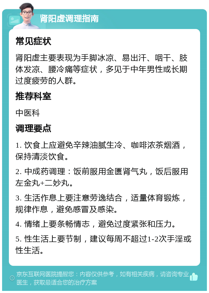 肾阳虚调理指南 常见症状 肾阳虚主要表现为手脚冰凉、易出汗、咽干、肢体发凉、腰冷痛等症状，多见于中年男性或长期过度疲劳的人群。 推荐科室 中医科 调理要点 1. 饮食上应避免辛辣油腻生冷、咖啡浓茶烟酒，保持清淡饮食。 2. 中成药调理：饭前服用金匮肾气丸，饭后服用左金丸+二妙丸。 3. 生活作息上要注意劳逸结合，适量体育锻炼，规律作息，避免感冒及感染。 4. 情绪上要条畅情志，避免过度紧张和压力。 5. 性生活上要节制，建议每周不超过1-2次手淫或性生活。