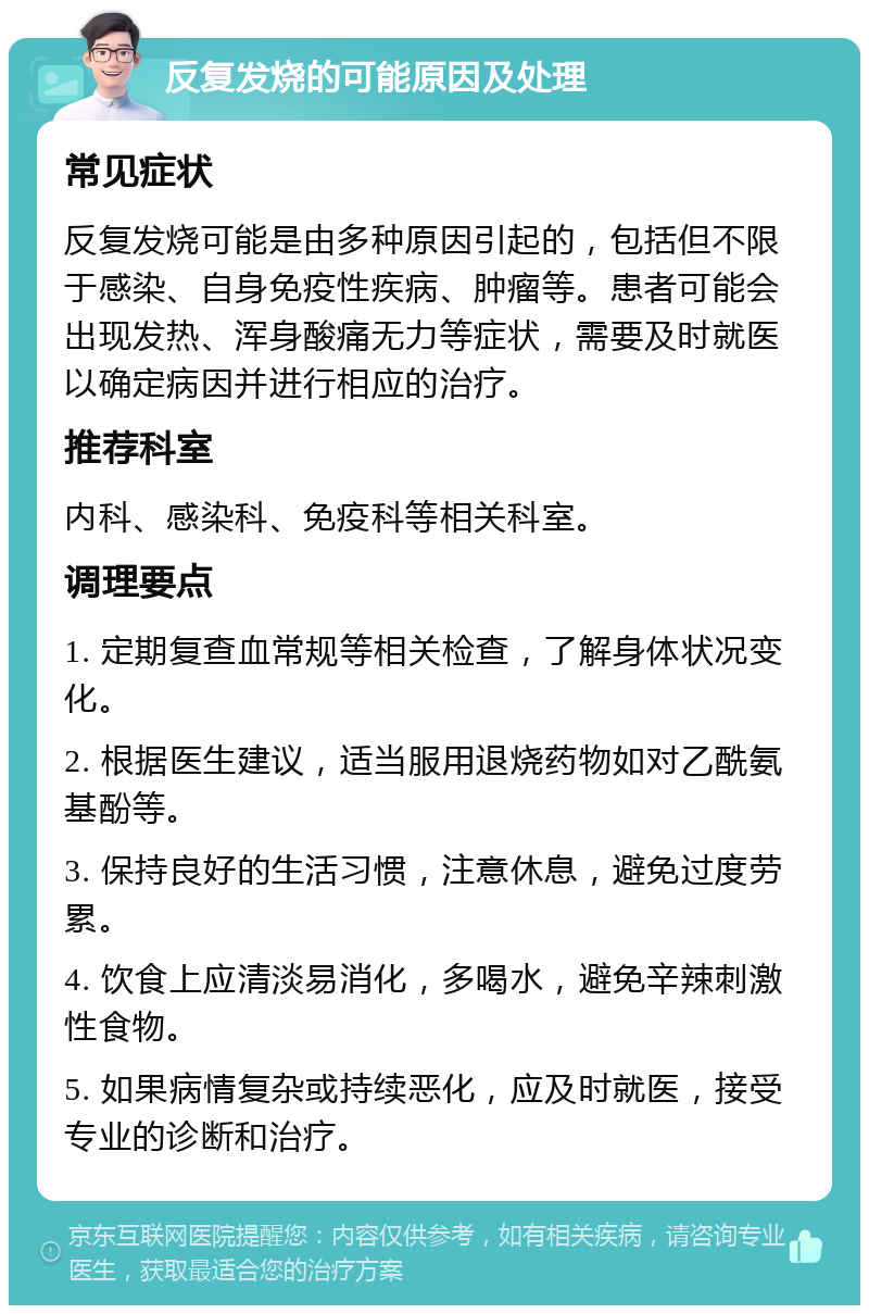 反复发烧的可能原因及处理 常见症状 反复发烧可能是由多种原因引起的，包括但不限于感染、自身免疫性疾病、肿瘤等。患者可能会出现发热、浑身酸痛无力等症状，需要及时就医以确定病因并进行相应的治疗。 推荐科室 内科、感染科、免疫科等相关科室。 调理要点 1. 定期复查血常规等相关检查，了解身体状况变化。 2. 根据医生建议，适当服用退烧药物如对乙酰氨基酚等。 3. 保持良好的生活习惯，注意休息，避免过度劳累。 4. 饮食上应清淡易消化，多喝水，避免辛辣刺激性食物。 5. 如果病情复杂或持续恶化，应及时就医，接受专业的诊断和治疗。