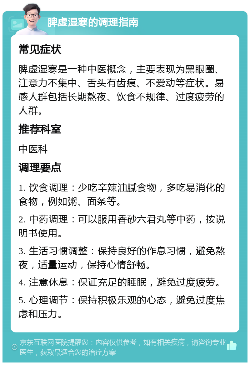 脾虚湿寒的调理指南 常见症状 脾虚湿寒是一种中医概念，主要表现为黑眼圈、注意力不集中、舌头有齿痕、不爱动等症状。易感人群包括长期熬夜、饮食不规律、过度疲劳的人群。 推荐科室 中医科 调理要点 1. 饮食调理：少吃辛辣油腻食物，多吃易消化的食物，例如粥、面条等。 2. 中药调理：可以服用香砂六君丸等中药，按说明书使用。 3. 生活习惯调整：保持良好的作息习惯，避免熬夜，适量运动，保持心情舒畅。 4. 注意休息：保证充足的睡眠，避免过度疲劳。 5. 心理调节：保持积极乐观的心态，避免过度焦虑和压力。