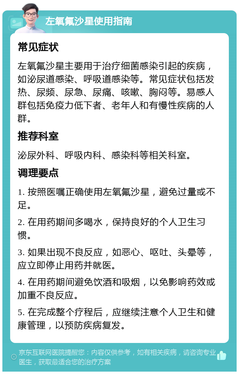 左氧氟沙星使用指南 常见症状 左氧氟沙星主要用于治疗细菌感染引起的疾病，如泌尿道感染、呼吸道感染等。常见症状包括发热、尿频、尿急、尿痛、咳嗽、胸闷等。易感人群包括免疫力低下者、老年人和有慢性疾病的人群。 推荐科室 泌尿外科、呼吸内科、感染科等相关科室。 调理要点 1. 按照医嘱正确使用左氧氟沙星，避免过量或不足。 2. 在用药期间多喝水，保持良好的个人卫生习惯。 3. 如果出现不良反应，如恶心、呕吐、头晕等，应立即停止用药并就医。 4. 在用药期间避免饮酒和吸烟，以免影响药效或加重不良反应。 5. 在完成整个疗程后，应继续注意个人卫生和健康管理，以预防疾病复发。