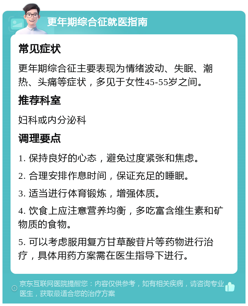 更年期综合征就医指南 常见症状 更年期综合征主要表现为情绪波动、失眠、潮热、头痛等症状，多见于女性45-55岁之间。 推荐科室 妇科或内分泌科 调理要点 1. 保持良好的心态，避免过度紧张和焦虑。 2. 合理安排作息时间，保证充足的睡眠。 3. 适当进行体育锻炼，增强体质。 4. 饮食上应注意营养均衡，多吃富含维生素和矿物质的食物。 5. 可以考虑服用复方甘草酸苷片等药物进行治疗，具体用药方案需在医生指导下进行。