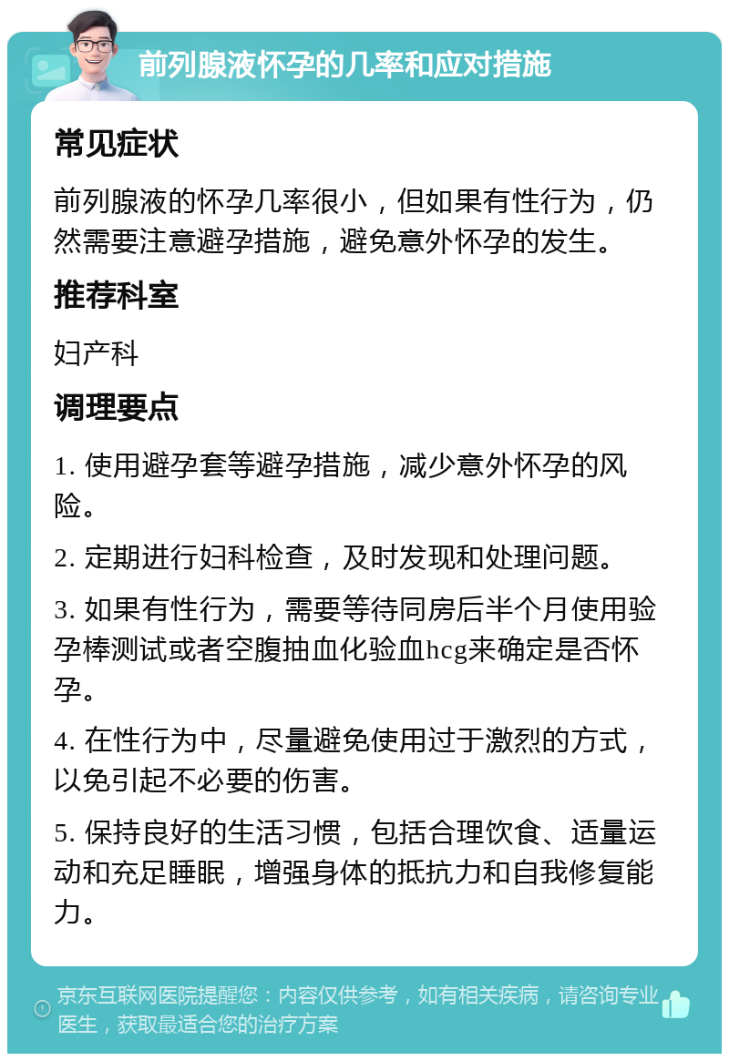 前列腺液怀孕的几率和应对措施 常见症状 前列腺液的怀孕几率很小，但如果有性行为，仍然需要注意避孕措施，避免意外怀孕的发生。 推荐科室 妇产科 调理要点 1. 使用避孕套等避孕措施，减少意外怀孕的风险。 2. 定期进行妇科检查，及时发现和处理问题。 3. 如果有性行为，需要等待同房后半个月使用验孕棒测试或者空腹抽血化验血hcg来确定是否怀孕。 4. 在性行为中，尽量避免使用过于激烈的方式，以免引起不必要的伤害。 5. 保持良好的生活习惯，包括合理饮食、适量运动和充足睡眠，增强身体的抵抗力和自我修复能力。