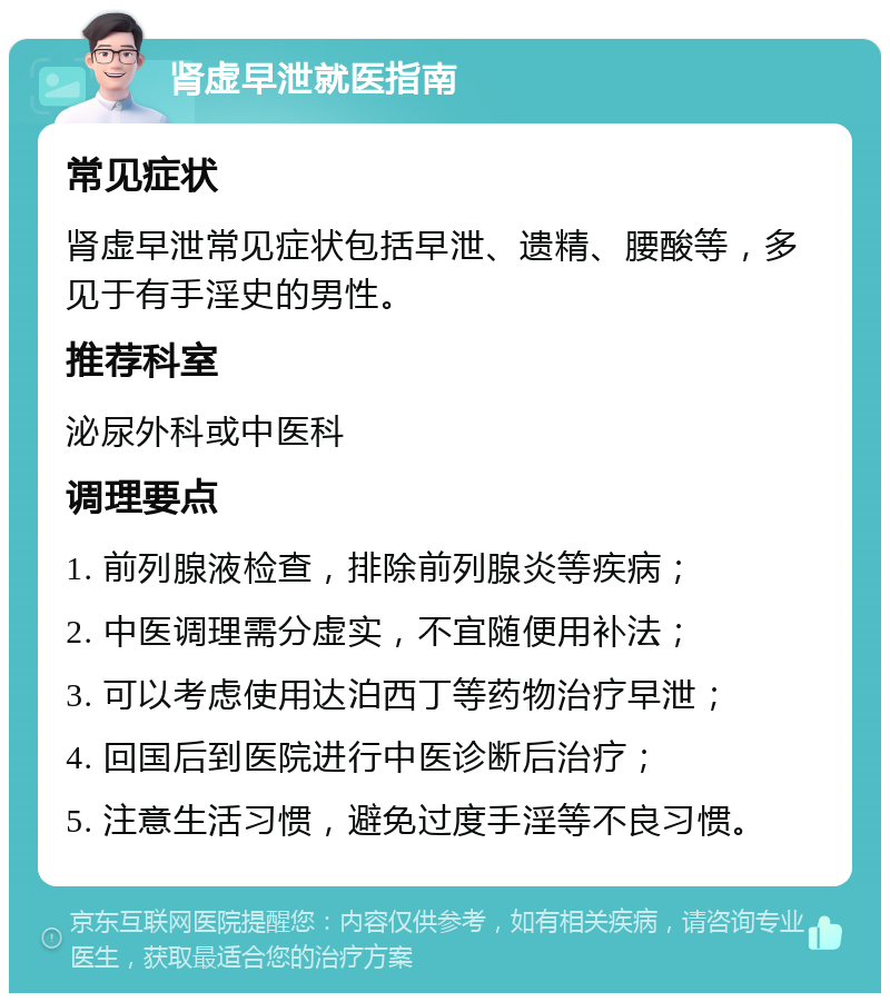 肾虚早泄就医指南 常见症状 肾虚早泄常见症状包括早泄、遗精、腰酸等，多见于有手淫史的男性。 推荐科室 泌尿外科或中医科 调理要点 1. 前列腺液检查，排除前列腺炎等疾病； 2. 中医调理需分虚实，不宜随便用补法； 3. 可以考虑使用达泊西丁等药物治疗早泄； 4. 回国后到医院进行中医诊断后治疗； 5. 注意生活习惯，避免过度手淫等不良习惯。