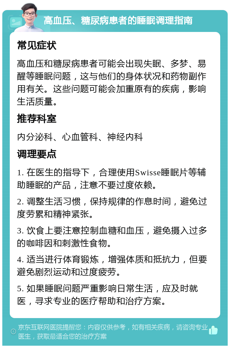 高血压、糖尿病患者的睡眠调理指南 常见症状 高血压和糖尿病患者可能会出现失眠、多梦、易醒等睡眠问题，这与他们的身体状况和药物副作用有关。这些问题可能会加重原有的疾病，影响生活质量。 推荐科室 内分泌科、心血管科、神经内科 调理要点 1. 在医生的指导下，合理使用Swisse睡眠片等辅助睡眠的产品，注意不要过度依赖。 2. 调整生活习惯，保持规律的作息时间，避免过度劳累和精神紧张。 3. 饮食上要注意控制血糖和血压，避免摄入过多的咖啡因和刺激性食物。 4. 适当进行体育锻炼，增强体质和抵抗力，但要避免剧烈运动和过度疲劳。 5. 如果睡眠问题严重影响日常生活，应及时就医，寻求专业的医疗帮助和治疗方案。