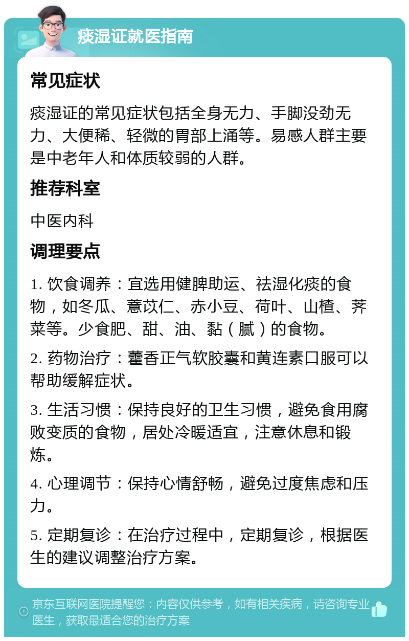 痰湿证就医指南 常见症状 痰湿证的常见症状包括全身无力、手脚没劲无力、大便稀、轻微的胃部上涌等。易感人群主要是中老年人和体质较弱的人群。 推荐科室 中医内科 调理要点 1. 饮食调养：宜选用健脾助运、祛湿化痰的食物，如冬瓜、薏苡仁、赤小豆、荷叶、山楂、荠菜等。少食肥、甜、油、黏（腻）的食物。 2. 药物治疗：藿香正气软胶囊和黄连素口服可以帮助缓解症状。 3. 生活习惯：保持良好的卫生习惯，避免食用腐败变质的食物，居处冷暖适宜，注意休息和锻炼。 4. 心理调节：保持心情舒畅，避免过度焦虑和压力。 5. 定期复诊：在治疗过程中，定期复诊，根据医生的建议调整治疗方案。