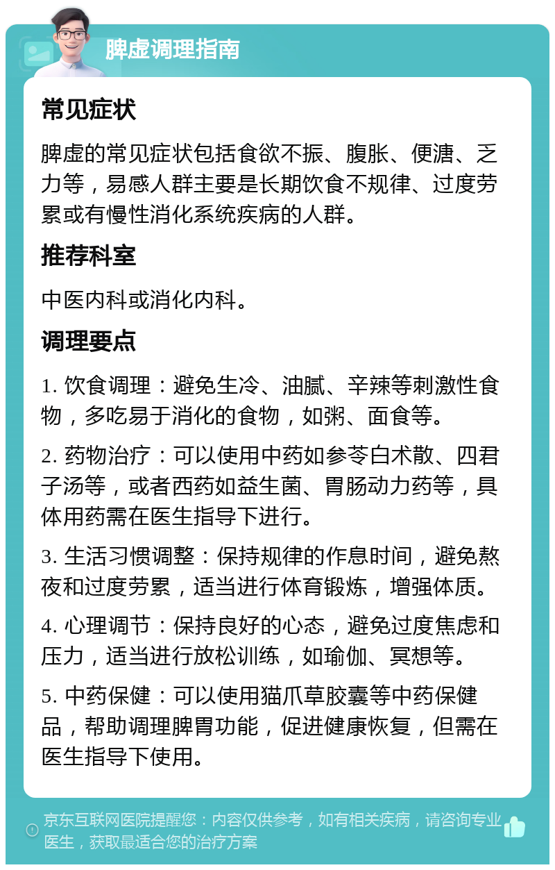 脾虚调理指南 常见症状 脾虚的常见症状包括食欲不振、腹胀、便溏、乏力等，易感人群主要是长期饮食不规律、过度劳累或有慢性消化系统疾病的人群。 推荐科室 中医内科或消化内科。 调理要点 1. 饮食调理：避免生冷、油腻、辛辣等刺激性食物，多吃易于消化的食物，如粥、面食等。 2. 药物治疗：可以使用中药如参苓白术散、四君子汤等，或者西药如益生菌、胃肠动力药等，具体用药需在医生指导下进行。 3. 生活习惯调整：保持规律的作息时间，避免熬夜和过度劳累，适当进行体育锻炼，增强体质。 4. 心理调节：保持良好的心态，避免过度焦虑和压力，适当进行放松训练，如瑜伽、冥想等。 5. 中药保健：可以使用猫爪草胶囊等中药保健品，帮助调理脾胃功能，促进健康恢复，但需在医生指导下使用。