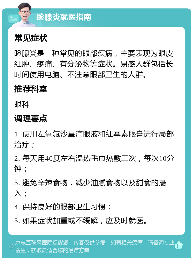 睑腺炎就医指南 常见症状 睑腺炎是一种常见的眼部疾病，主要表现为眼皮红肿、疼痛、有分泌物等症状。易感人群包括长时间使用电脑、不注意眼部卫生的人群。 推荐科室 眼科 调理要点 1. 使用左氧氟沙星滴眼液和红霉素眼膏进行局部治疗； 2. 每天用40度左右温热毛巾热敷三次，每次10分钟； 3. 避免辛辣食物，减少油腻食物以及甜食的摄入； 4. 保持良好的眼部卫生习惯； 5. 如果症状加重或不缓解，应及时就医。