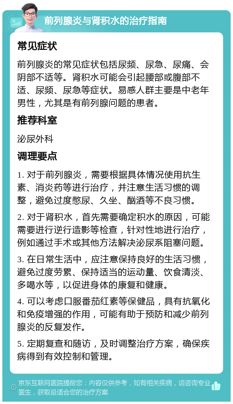 前列腺炎与肾积水的治疗指南 常见症状 前列腺炎的常见症状包括尿频、尿急、尿痛、会阴部不适等。肾积水可能会引起腰部或腹部不适、尿频、尿急等症状。易感人群主要是中老年男性，尤其是有前列腺问题的患者。 推荐科室 泌尿外科 调理要点 1. 对于前列腺炎，需要根据具体情况使用抗生素、消炎药等进行治疗，并注意生活习惯的调整，避免过度憋尿、久坐、酗酒等不良习惯。 2. 对于肾积水，首先需要确定积水的原因，可能需要进行逆行造影等检查，针对性地进行治疗，例如通过手术或其他方法解决泌尿系阻塞问题。 3. 在日常生活中，应注意保持良好的生活习惯，避免过度劳累、保持适当的运动量、饮食清淡、多喝水等，以促进身体的康复和健康。 4. 可以考虑口服番茄红素等保健品，具有抗氧化和免疫增强的作用，可能有助于预防和减少前列腺炎的反复发作。 5. 定期复查和随访，及时调整治疗方案，确保疾病得到有效控制和管理。