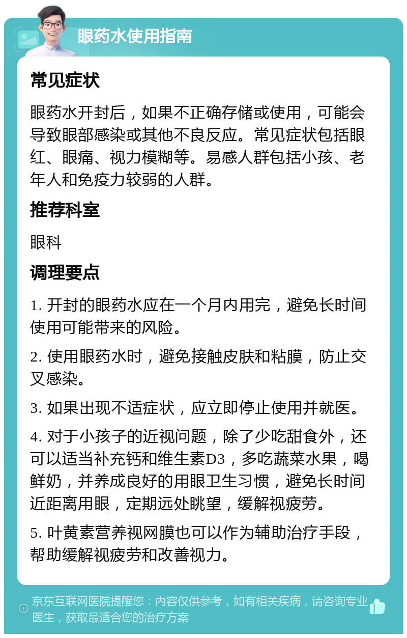 眼药水使用指南 常见症状 眼药水开封后，如果不正确存储或使用，可能会导致眼部感染或其他不良反应。常见症状包括眼红、眼痛、视力模糊等。易感人群包括小孩、老年人和免疫力较弱的人群。 推荐科室 眼科 调理要点 1. 开封的眼药水应在一个月内用完，避免长时间使用可能带来的风险。 2. 使用眼药水时，避免接触皮肤和粘膜，防止交叉感染。 3. 如果出现不适症状，应立即停止使用并就医。 4. 对于小孩子的近视问题，除了少吃甜食外，还可以适当补充钙和维生素D3，多吃蔬菜水果，喝鲜奶，并养成良好的用眼卫生习惯，避免长时间近距离用眼，定期远处眺望，缓解视疲劳。 5. 叶黄素营养视网膜也可以作为辅助治疗手段，帮助缓解视疲劳和改善视力。