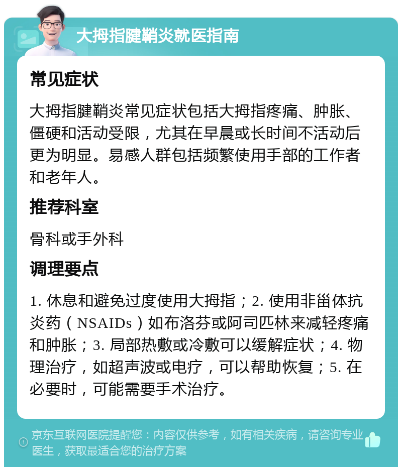 大拇指腱鞘炎就医指南 常见症状 大拇指腱鞘炎常见症状包括大拇指疼痛、肿胀、僵硬和活动受限，尤其在早晨或长时间不活动后更为明显。易感人群包括频繁使用手部的工作者和老年人。 推荐科室 骨科或手外科 调理要点 1. 休息和避免过度使用大拇指；2. 使用非甾体抗炎药（NSAIDs）如布洛芬或阿司匹林来减轻疼痛和肿胀；3. 局部热敷或冷敷可以缓解症状；4. 物理治疗，如超声波或电疗，可以帮助恢复；5. 在必要时，可能需要手术治疗。