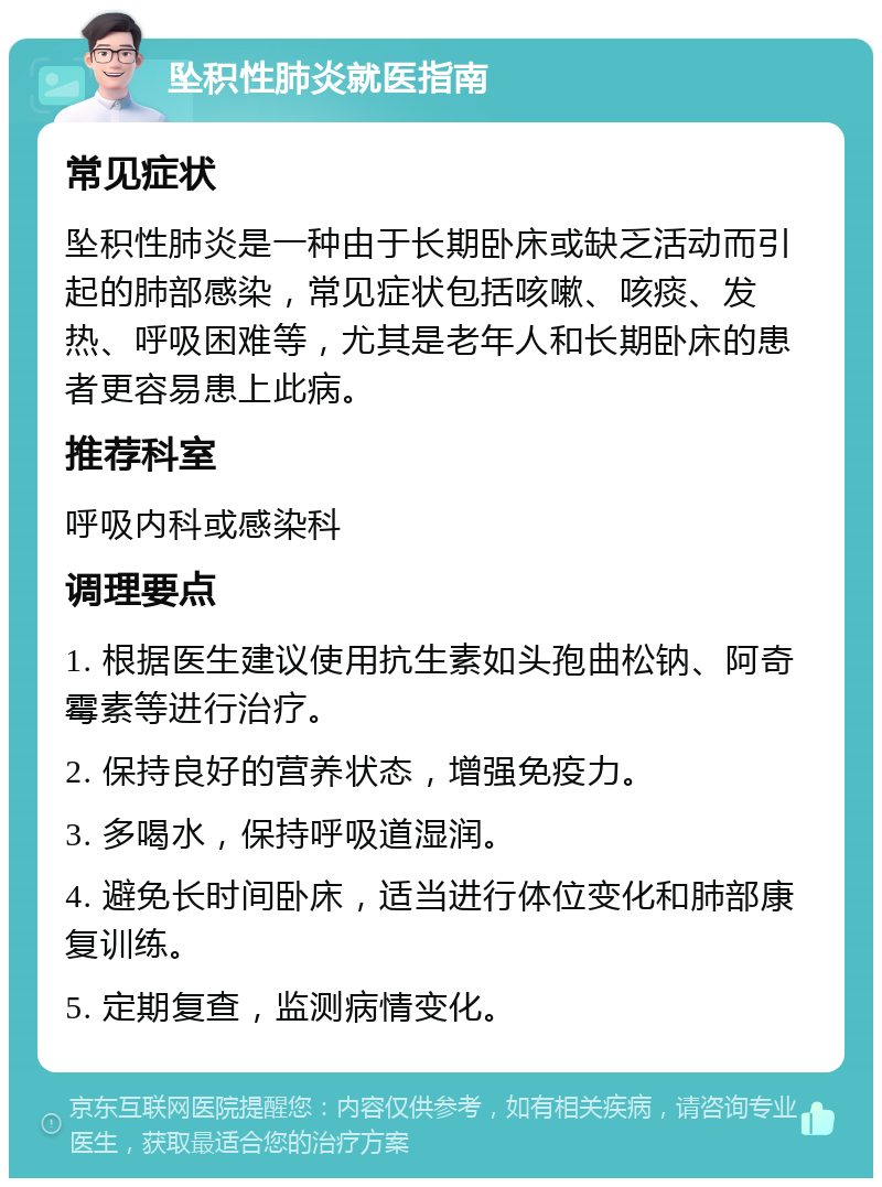 坠积性肺炎就医指南 常见症状 坠积性肺炎是一种由于长期卧床或缺乏活动而引起的肺部感染，常见症状包括咳嗽、咳痰、发热、呼吸困难等，尤其是老年人和长期卧床的患者更容易患上此病。 推荐科室 呼吸内科或感染科 调理要点 1. 根据医生建议使用抗生素如头孢曲松钠、阿奇霉素等进行治疗。 2. 保持良好的营养状态，增强免疫力。 3. 多喝水，保持呼吸道湿润。 4. 避免长时间卧床，适当进行体位变化和肺部康复训练。 5. 定期复查，监测病情变化。