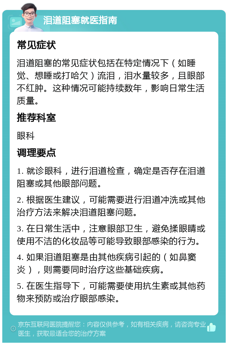 泪道阻塞就医指南 常见症状 泪道阻塞的常见症状包括在特定情况下（如睡觉、想睡或打哈欠）流泪，泪水量较多，且眼部不红肿。这种情况可能持续数年，影响日常生活质量。 推荐科室 眼科 调理要点 1. 就诊眼科，进行泪道检查，确定是否存在泪道阻塞或其他眼部问题。 2. 根据医生建议，可能需要进行泪道冲洗或其他治疗方法来解决泪道阻塞问题。 3. 在日常生活中，注意眼部卫生，避免揉眼睛或使用不洁的化妆品等可能导致眼部感染的行为。 4. 如果泪道阻塞是由其他疾病引起的（如鼻窦炎），则需要同时治疗这些基础疾病。 5. 在医生指导下，可能需要使用抗生素或其他药物来预防或治疗眼部感染。