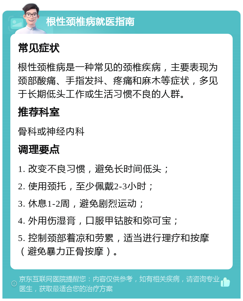 根性颈椎病就医指南 常见症状 根性颈椎病是一种常见的颈椎疾病，主要表现为颈部酸痛、手指发抖、疼痛和麻木等症状，多见于长期低头工作或生活习惯不良的人群。 推荐科室 骨科或神经内科 调理要点 1. 改变不良习惯，避免长时间低头； 2. 使用颈托，至少佩戴2-3小时； 3. 休息1-2周，避免剧烈运动； 4. 外用伤湿膏，口服甲钴胺和弥可宝； 5. 控制颈部着凉和劳累，适当进行理疗和按摩（避免暴力正骨按摩）。