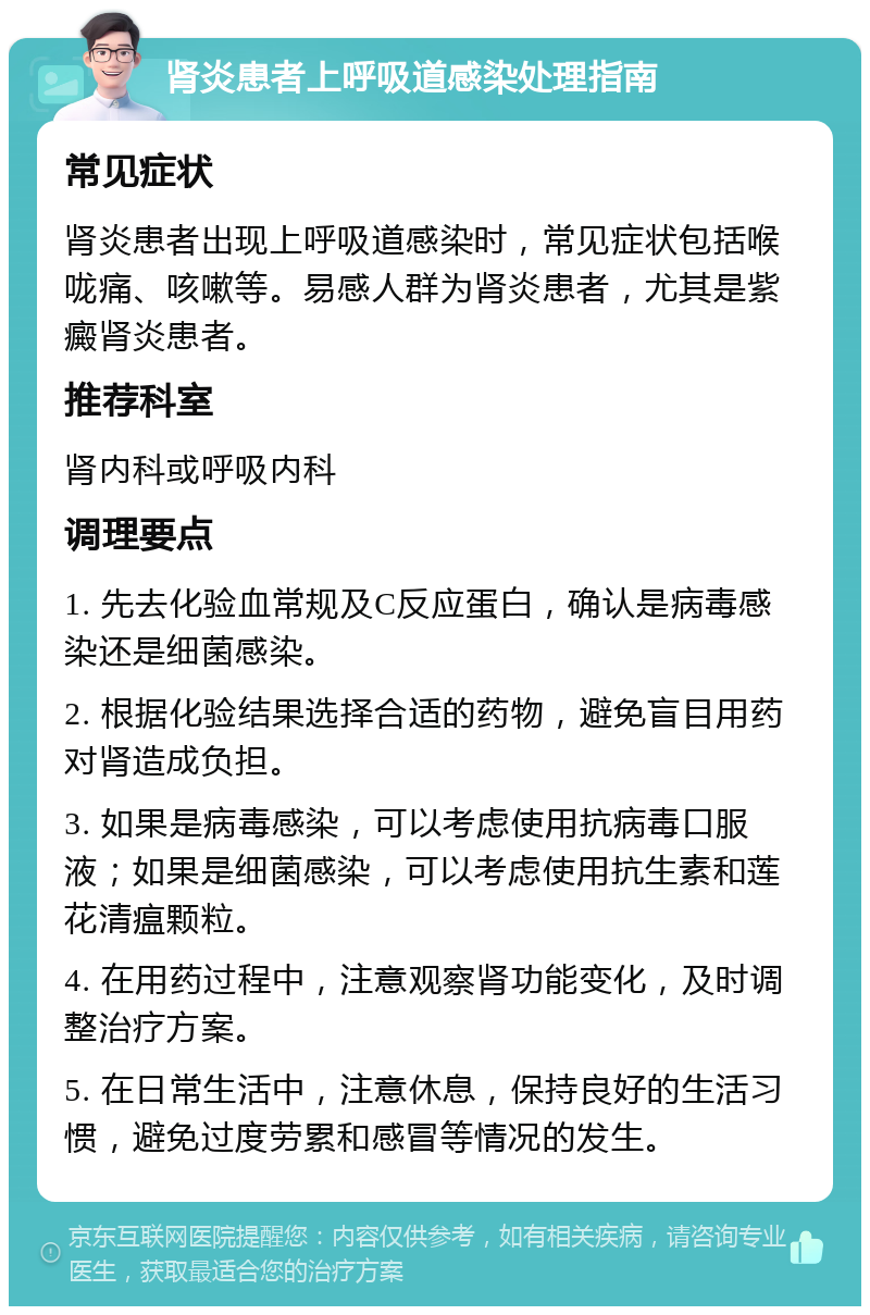 肾炎患者上呼吸道感染处理指南 常见症状 肾炎患者出现上呼吸道感染时，常见症状包括喉咙痛、咳嗽等。易感人群为肾炎患者，尤其是紫癜肾炎患者。 推荐科室 肾内科或呼吸内科 调理要点 1. 先去化验血常规及C反应蛋白，确认是病毒感染还是细菌感染。 2. 根据化验结果选择合适的药物，避免盲目用药对肾造成负担。 3. 如果是病毒感染，可以考虑使用抗病毒口服液；如果是细菌感染，可以考虑使用抗生素和莲花清瘟颗粒。 4. 在用药过程中，注意观察肾功能变化，及时调整治疗方案。 5. 在日常生活中，注意休息，保持良好的生活习惯，避免过度劳累和感冒等情况的发生。