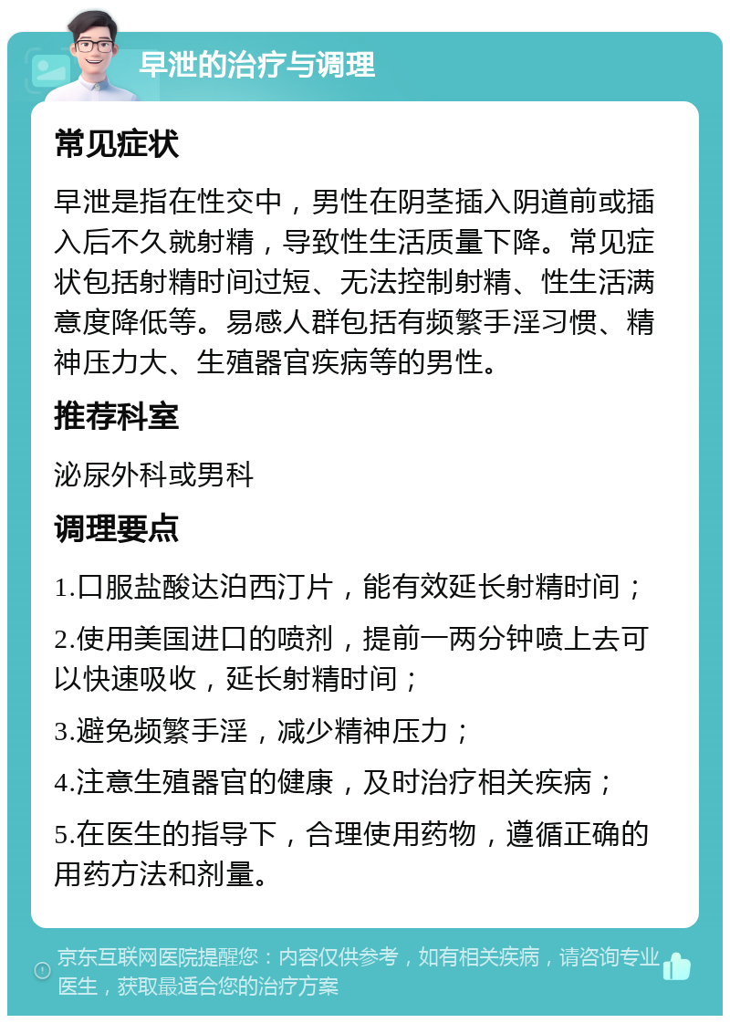 早泄的治疗与调理 常见症状 早泄是指在性交中，男性在阴茎插入阴道前或插入后不久就射精，导致性生活质量下降。常见症状包括射精时间过短、无法控制射精、性生活满意度降低等。易感人群包括有频繁手淫习惯、精神压力大、生殖器官疾病等的男性。 推荐科室 泌尿外科或男科 调理要点 1.口服盐酸达泊西汀片，能有效延长射精时间； 2.使用美国进口的喷剂，提前一两分钟喷上去可以快速吸收，延长射精时间； 3.避免频繁手淫，减少精神压力； 4.注意生殖器官的健康，及时治疗相关疾病； 5.在医生的指导下，合理使用药物，遵循正确的用药方法和剂量。