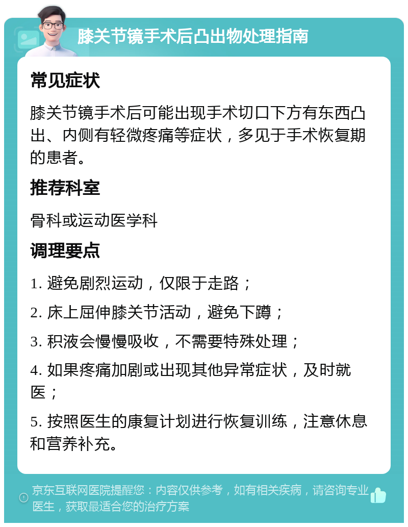 膝关节镜手术后凸出物处理指南 常见症状 膝关节镜手术后可能出现手术切口下方有东西凸出、内侧有轻微疼痛等症状，多见于手术恢复期的患者。 推荐科室 骨科或运动医学科 调理要点 1. 避免剧烈运动，仅限于走路； 2. 床上屈伸膝关节活动，避免下蹲； 3. 积液会慢慢吸收，不需要特殊处理； 4. 如果疼痛加剧或出现其他异常症状，及时就医； 5. 按照医生的康复计划进行恢复训练，注意休息和营养补充。