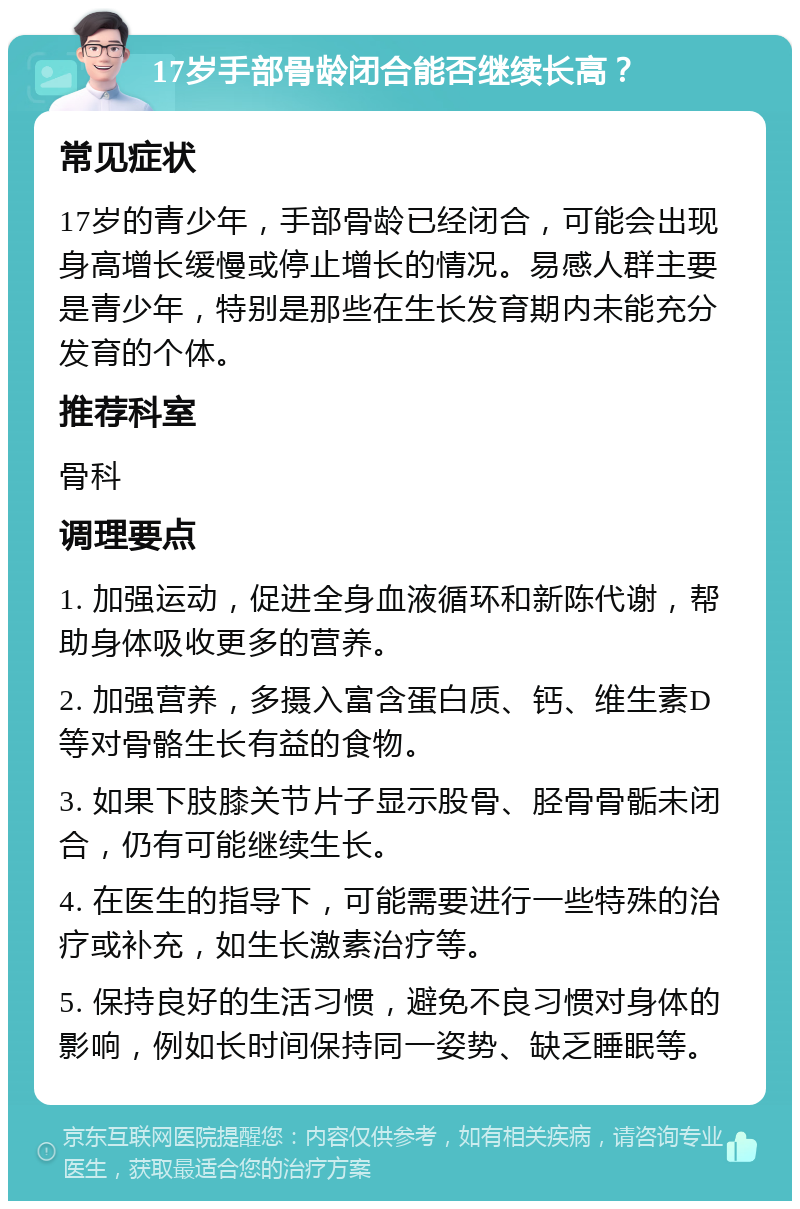 17岁手部骨龄闭合能否继续长高？ 常见症状 17岁的青少年，手部骨龄已经闭合，可能会出现身高增长缓慢或停止增长的情况。易感人群主要是青少年，特别是那些在生长发育期内未能充分发育的个体。 推荐科室 骨科 调理要点 1. 加强运动，促进全身血液循环和新陈代谢，帮助身体吸收更多的营养。 2. 加强营养，多摄入富含蛋白质、钙、维生素D等对骨骼生长有益的食物。 3. 如果下肢膝关节片子显示股骨、胫骨骨骺未闭合，仍有可能继续生长。 4. 在医生的指导下，可能需要进行一些特殊的治疗或补充，如生长激素治疗等。 5. 保持良好的生活习惯，避免不良习惯对身体的影响，例如长时间保持同一姿势、缺乏睡眠等。