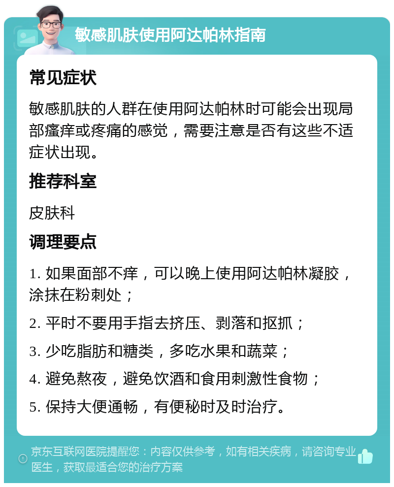 敏感肌肤使用阿达帕林指南 常见症状 敏感肌肤的人群在使用阿达帕林时可能会出现局部瘙痒或疼痛的感觉，需要注意是否有这些不适症状出现。 推荐科室 皮肤科 调理要点 1. 如果面部不痒，可以晚上使用阿达帕林凝胶，涂抹在粉刺处； 2. 平时不要用手指去挤压、剥落和抠抓； 3. 少吃脂肪和糖类，多吃水果和蔬菜； 4. 避免熬夜，避免饮酒和食用刺激性食物； 5. 保持大便通畅，有便秘时及时治疗。