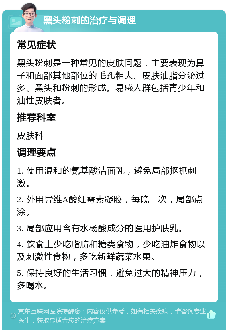 黑头粉刺的治疗与调理 常见症状 黑头粉刺是一种常见的皮肤问题，主要表现为鼻子和面部其他部位的毛孔粗大、皮肤油脂分泌过多、黑头和粉刺的形成。易感人群包括青少年和油性皮肤者。 推荐科室 皮肤科 调理要点 1. 使用温和的氨基酸洁面乳，避免局部抠抓刺激。 2. 外用异维A酸红霉素凝胶，每晚一次，局部点涂。 3. 局部应用含有水杨酸成分的医用护肤乳。 4. 饮食上少吃脂肪和糖类食物，少吃油炸食物以及刺激性食物，多吃新鲜蔬菜水果。 5. 保持良好的生活习惯，避免过大的精神压力，多喝水。