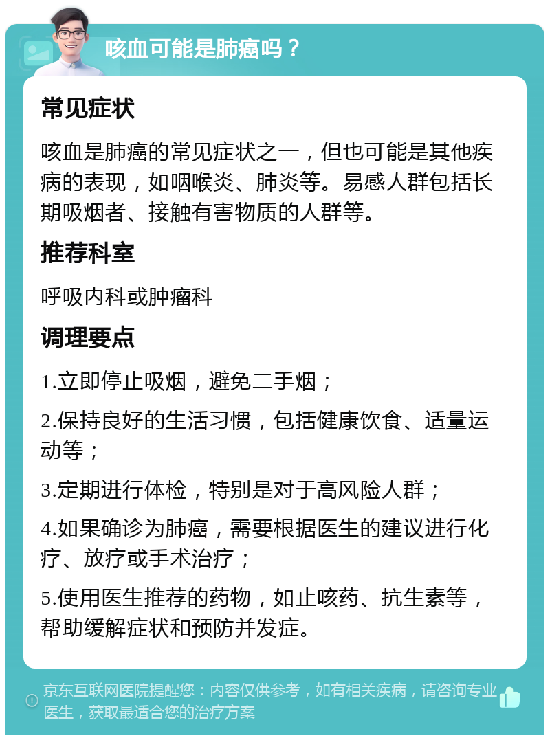 咳血可能是肺癌吗？ 常见症状 咳血是肺癌的常见症状之一，但也可能是其他疾病的表现，如咽喉炎、肺炎等。易感人群包括长期吸烟者、接触有害物质的人群等。 推荐科室 呼吸内科或肿瘤科 调理要点 1.立即停止吸烟，避免二手烟； 2.保持良好的生活习惯，包括健康饮食、适量运动等； 3.定期进行体检，特别是对于高风险人群； 4.如果确诊为肺癌，需要根据医生的建议进行化疗、放疗或手术治疗； 5.使用医生推荐的药物，如止咳药、抗生素等，帮助缓解症状和预防并发症。