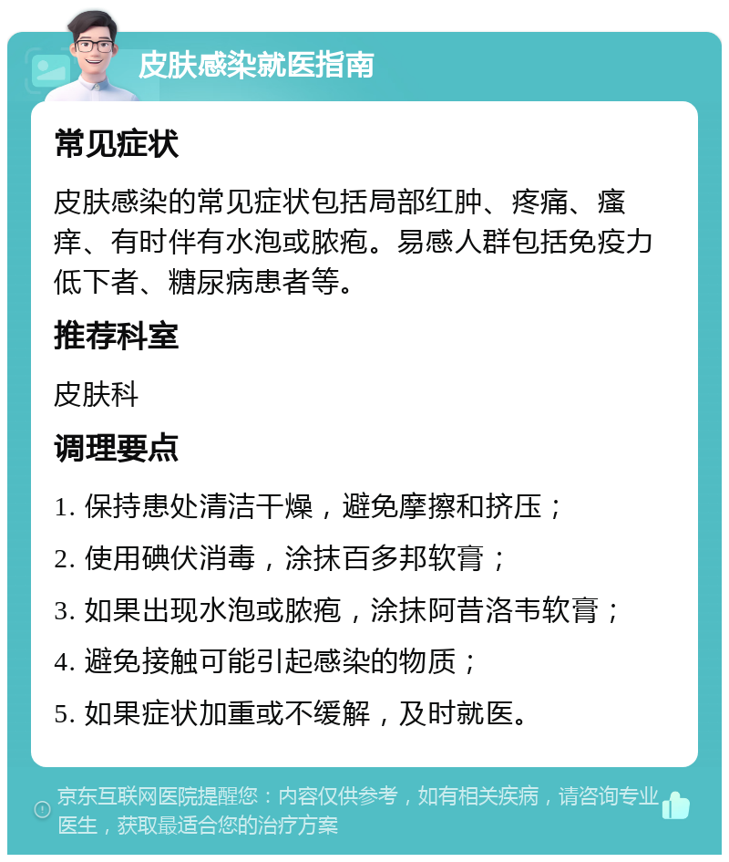 皮肤感染就医指南 常见症状 皮肤感染的常见症状包括局部红肿、疼痛、瘙痒、有时伴有水泡或脓疱。易感人群包括免疫力低下者、糖尿病患者等。 推荐科室 皮肤科 调理要点 1. 保持患处清洁干燥，避免摩擦和挤压； 2. 使用碘伏消毒，涂抹百多邦软膏； 3. 如果出现水泡或脓疱，涂抹阿昔洛韦软膏； 4. 避免接触可能引起感染的物质； 5. 如果症状加重或不缓解，及时就医。