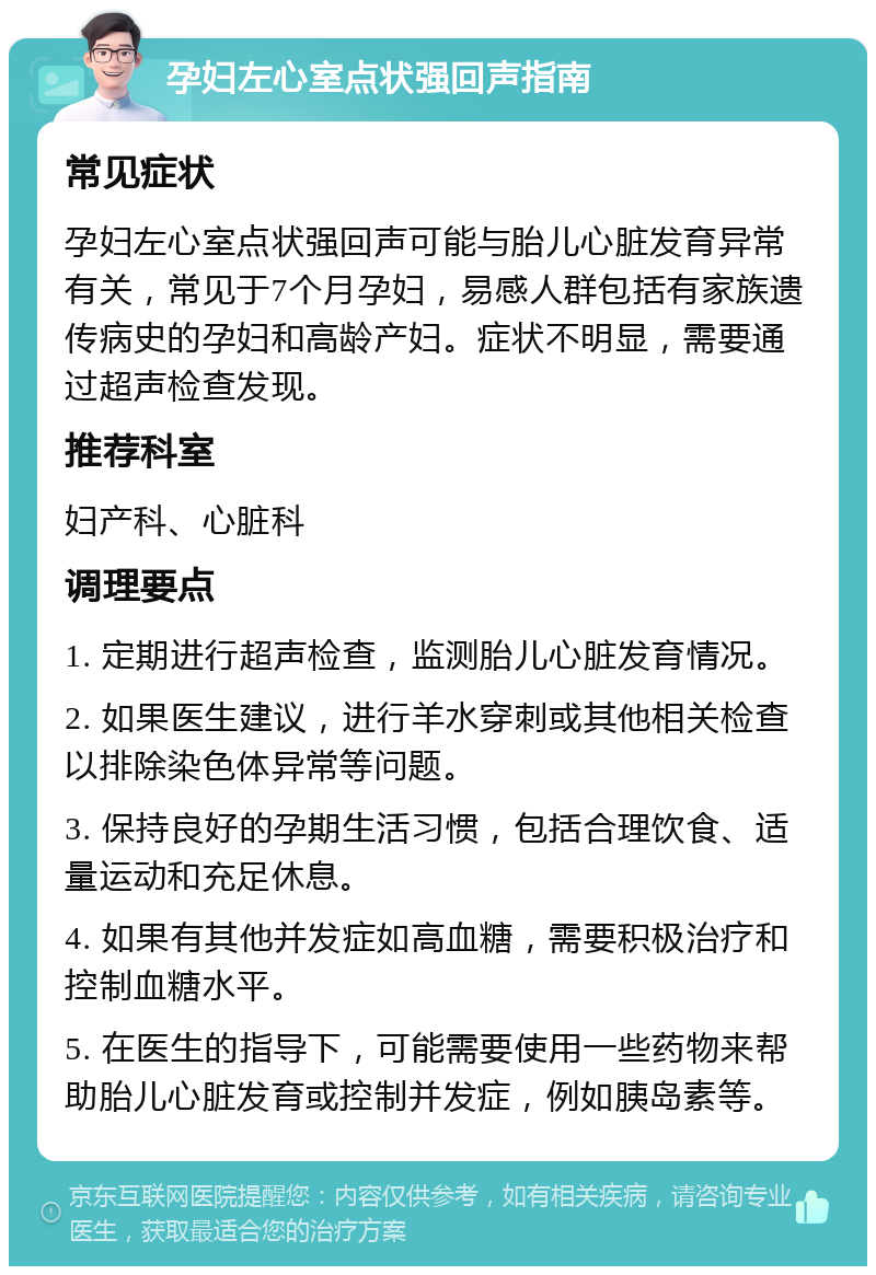 孕妇左心室点状强回声指南 常见症状 孕妇左心室点状强回声可能与胎儿心脏发育异常有关，常见于7个月孕妇，易感人群包括有家族遗传病史的孕妇和高龄产妇。症状不明显，需要通过超声检查发现。 推荐科室 妇产科、心脏科 调理要点 1. 定期进行超声检查，监测胎儿心脏发育情况。 2. 如果医生建议，进行羊水穿刺或其他相关检查以排除染色体异常等问题。 3. 保持良好的孕期生活习惯，包括合理饮食、适量运动和充足休息。 4. 如果有其他并发症如高血糖，需要积极治疗和控制血糖水平。 5. 在医生的指导下，可能需要使用一些药物来帮助胎儿心脏发育或控制并发症，例如胰岛素等。