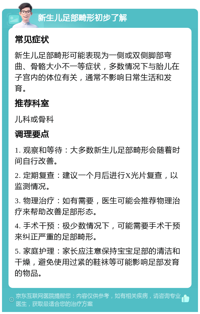 新生儿足部畸形初步了解 常见症状 新生儿足部畸形可能表现为一侧或双侧脚部弯曲、骨骼大小不一等症状，多数情况下与胎儿在子宫内的体位有关，通常不影响日常生活和发育。 推荐科室 儿科或骨科 调理要点 1. 观察和等待：大多数新生儿足部畸形会随着时间自行改善。 2. 定期复查：建议一个月后进行X光片复查，以监测情况。 3. 物理治疗：如有需要，医生可能会推荐物理治疗来帮助改善足部形态。 4. 手术干预：极少数情况下，可能需要手术干预来纠正严重的足部畸形。 5. 家庭护理：家长应注意保持宝宝足部的清洁和干燥，避免使用过紧的鞋袜等可能影响足部发育的物品。