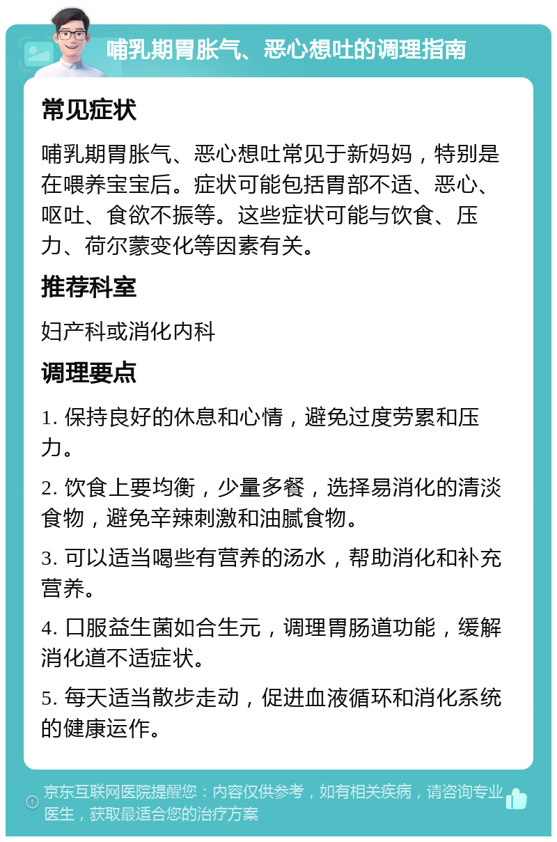 哺乳期胃胀气、恶心想吐的调理指南 常见症状 哺乳期胃胀气、恶心想吐常见于新妈妈，特别是在喂养宝宝后。症状可能包括胃部不适、恶心、呕吐、食欲不振等。这些症状可能与饮食、压力、荷尔蒙变化等因素有关。 推荐科室 妇产科或消化内科 调理要点 1. 保持良好的休息和心情，避免过度劳累和压力。 2. 饮食上要均衡，少量多餐，选择易消化的清淡食物，避免辛辣刺激和油腻食物。 3. 可以适当喝些有营养的汤水，帮助消化和补充营养。 4. 口服益生菌如合生元，调理胃肠道功能，缓解消化道不适症状。 5. 每天适当散步走动，促进血液循环和消化系统的健康运作。