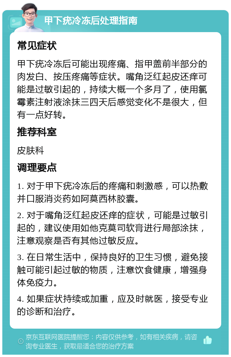 甲下疣冷冻后处理指南 常见症状 甲下疣冷冻后可能出现疼痛、指甲盖前半部分的肉发白、按压疼痛等症状。嘴角泛红起皮还痒可能是过敏引起的，持续大概一个多月了，使用氯霉素注射液涂抹三四天后感觉变化不是很大，但有一点好转。 推荐科室 皮肤科 调理要点 1. 对于甲下疣冷冻后的疼痛和刺激感，可以热敷并口服消炎药如阿莫西林胶囊。 2. 对于嘴角泛红起皮还痒的症状，可能是过敏引起的，建议使用如他克莫司软膏进行局部涂抹，注意观察是否有其他过敏反应。 3. 在日常生活中，保持良好的卫生习惯，避免接触可能引起过敏的物质，注意饮食健康，增强身体免疫力。 4. 如果症状持续或加重，应及时就医，接受专业的诊断和治疗。