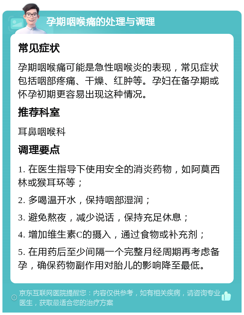 孕期咽喉痛的处理与调理 常见症状 孕期咽喉痛可能是急性咽喉炎的表现，常见症状包括咽部疼痛、干燥、红肿等。孕妇在备孕期或怀孕初期更容易出现这种情况。 推荐科室 耳鼻咽喉科 调理要点 1. 在医生指导下使用安全的消炎药物，如阿莫西林或猴耳环等； 2. 多喝温开水，保持咽部湿润； 3. 避免熬夜，减少说话，保持充足休息； 4. 增加维生素C的摄入，通过食物或补充剂； 5. 在用药后至少间隔一个完整月经周期再考虑备孕，确保药物副作用对胎儿的影响降至最低。