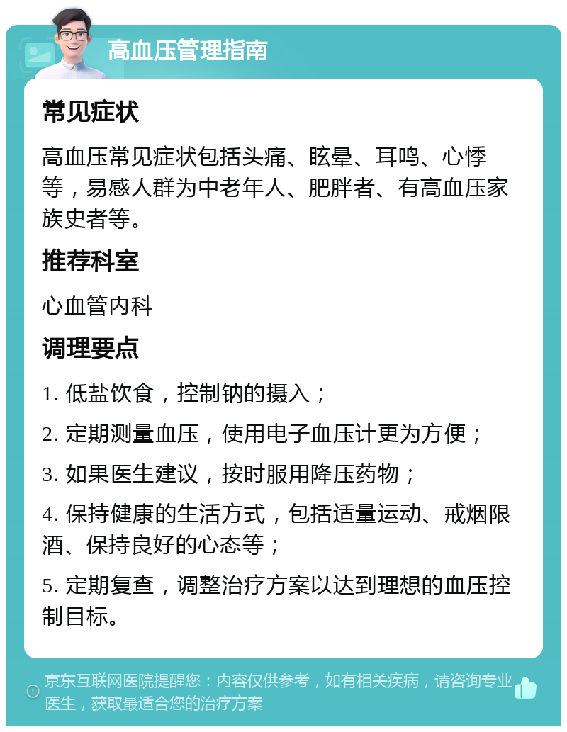 高血压管理指南 常见症状 高血压常见症状包括头痛、眩晕、耳鸣、心悸等，易感人群为中老年人、肥胖者、有高血压家族史者等。 推荐科室 心血管内科 调理要点 1. 低盐饮食，控制钠的摄入； 2. 定期测量血压，使用电子血压计更为方便； 3. 如果医生建议，按时服用降压药物； 4. 保持健康的生活方式，包括适量运动、戒烟限酒、保持良好的心态等； 5. 定期复查，调整治疗方案以达到理想的血压控制目标。