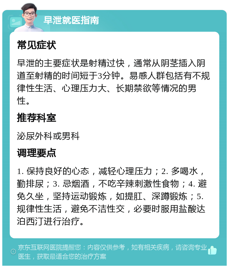 早泄就医指南 常见症状 早泄的主要症状是射精过快，通常从阴茎插入阴道至射精的时间短于3分钟。易感人群包括有不规律性生活、心理压力大、长期禁欲等情况的男性。 推荐科室 泌尿外科或男科 调理要点 1. 保持良好的心态，减轻心理压力；2. 多喝水，勤排尿；3. 忌烟酒，不吃辛辣刺激性食物；4. 避免久坐，坚持运动锻炼，如提肛、深蹲锻炼；5. 规律性生活，避免不洁性交，必要时服用盐酸达泊西汀进行治疗。