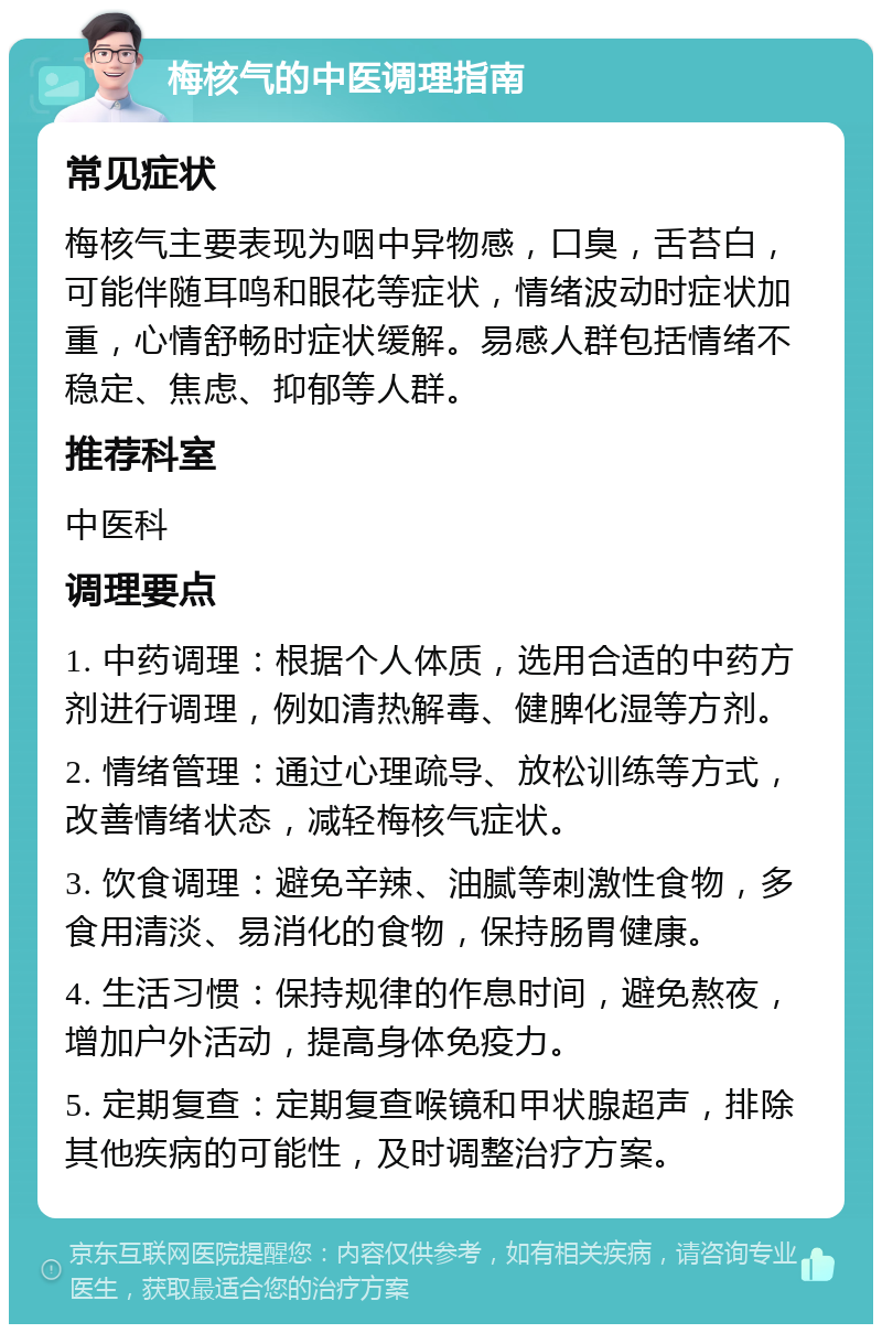 梅核气的中医调理指南 常见症状 梅核气主要表现为咽中异物感，口臭，舌苔白，可能伴随耳鸣和眼花等症状，情绪波动时症状加重，心情舒畅时症状缓解。易感人群包括情绪不稳定、焦虑、抑郁等人群。 推荐科室 中医科 调理要点 1. 中药调理：根据个人体质，选用合适的中药方剂进行调理，例如清热解毒、健脾化湿等方剂。 2. 情绪管理：通过心理疏导、放松训练等方式，改善情绪状态，减轻梅核气症状。 3. 饮食调理：避免辛辣、油腻等刺激性食物，多食用清淡、易消化的食物，保持肠胃健康。 4. 生活习惯：保持规律的作息时间，避免熬夜，增加户外活动，提高身体免疫力。 5. 定期复查：定期复查喉镜和甲状腺超声，排除其他疾病的可能性，及时调整治疗方案。