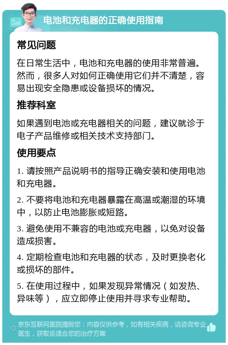 电池和充电器的正确使用指南 常见问题 在日常生活中，电池和充电器的使用非常普遍。然而，很多人对如何正确使用它们并不清楚，容易出现安全隐患或设备损坏的情况。 推荐科室 如果遇到电池或充电器相关的问题，建议就诊于电子产品维修或相关技术支持部门。 使用要点 1. 请按照产品说明书的指导正确安装和使用电池和充电器。 2. 不要将电池和充电器暴露在高温或潮湿的环境中，以防止电池膨胀或短路。 3. 避免使用不兼容的电池或充电器，以免对设备造成损害。 4. 定期检查电池和充电器的状态，及时更换老化或损坏的部件。 5. 在使用过程中，如果发现异常情况（如发热、异味等），应立即停止使用并寻求专业帮助。