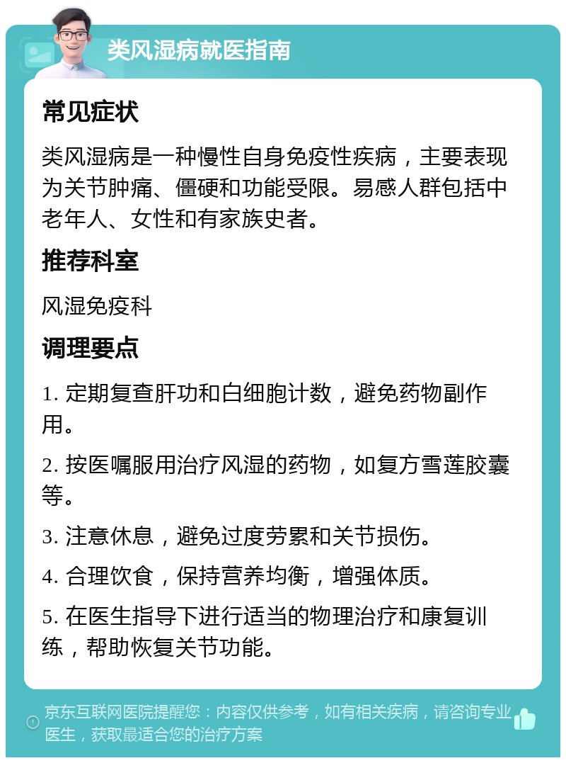 类风湿病就医指南 常见症状 类风湿病是一种慢性自身免疫性疾病，主要表现为关节肿痛、僵硬和功能受限。易感人群包括中老年人、女性和有家族史者。 推荐科室 风湿免疫科 调理要点 1. 定期复查肝功和白细胞计数，避免药物副作用。 2. 按医嘱服用治疗风湿的药物，如复方雪莲胶囊等。 3. 注意休息，避免过度劳累和关节损伤。 4. 合理饮食，保持营养均衡，增强体质。 5. 在医生指导下进行适当的物理治疗和康复训练，帮助恢复关节功能。