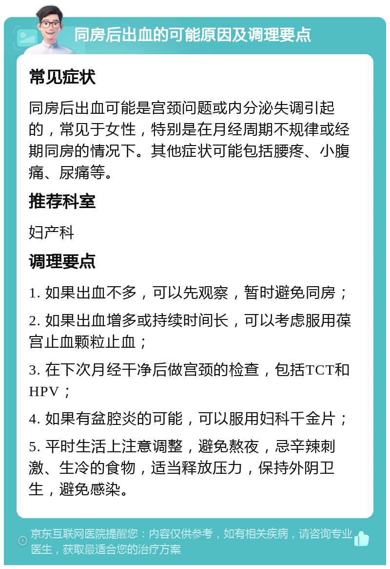 同房后出血的可能原因及调理要点 常见症状 同房后出血可能是宫颈问题或内分泌失调引起的，常见于女性，特别是在月经周期不规律或经期同房的情况下。其他症状可能包括腰疼、小腹痛、尿痛等。 推荐科室 妇产科 调理要点 1. 如果出血不多，可以先观察，暂时避免同房； 2. 如果出血增多或持续时间长，可以考虑服用葆宫止血颗粒止血； 3. 在下次月经干净后做宫颈的检查，包括TCT和HPV； 4. 如果有盆腔炎的可能，可以服用妇科千金片； 5. 平时生活上注意调整，避免熬夜，忌辛辣刺激、生冷的食物，适当释放压力，保持外阴卫生，避免感染。