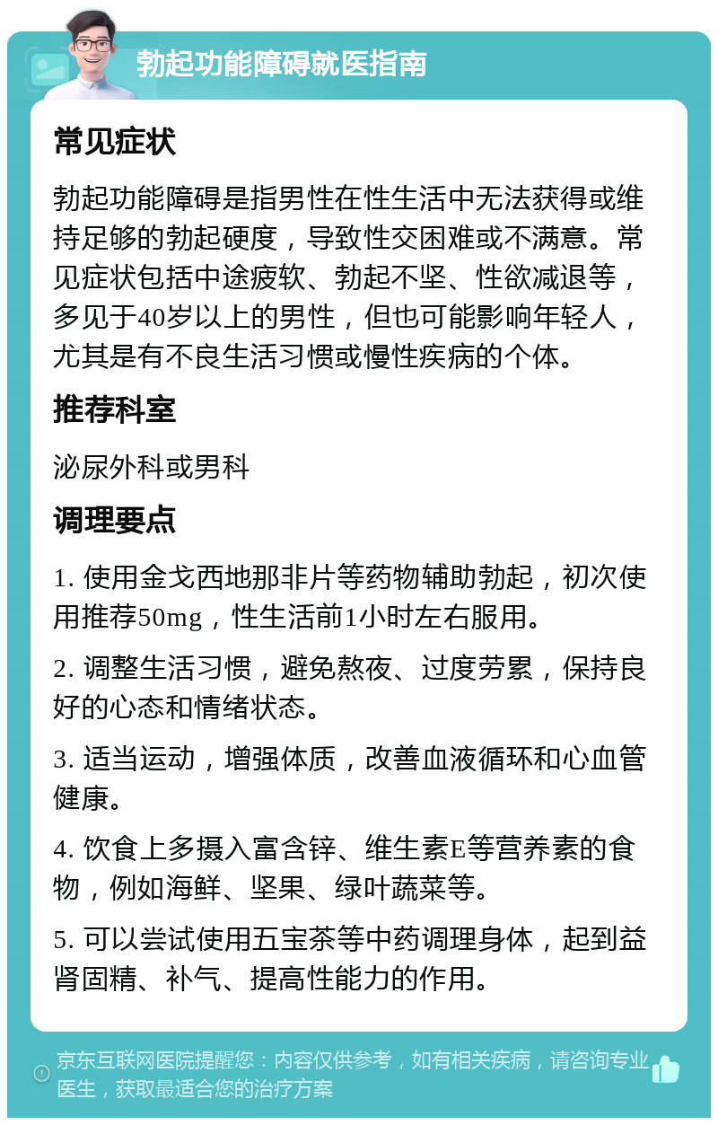 勃起功能障碍就医指南 常见症状 勃起功能障碍是指男性在性生活中无法获得或维持足够的勃起硬度，导致性交困难或不满意。常见症状包括中途疲软、勃起不坚、性欲减退等，多见于40岁以上的男性，但也可能影响年轻人，尤其是有不良生活习惯或慢性疾病的个体。 推荐科室 泌尿外科或男科 调理要点 1. 使用金戈西地那非片等药物辅助勃起，初次使用推荐50mg，性生活前1小时左右服用。 2. 调整生活习惯，避免熬夜、过度劳累，保持良好的心态和情绪状态。 3. 适当运动，增强体质，改善血液循环和心血管健康。 4. 饮食上多摄入富含锌、维生素E等营养素的食物，例如海鲜、坚果、绿叶蔬菜等。 5. 可以尝试使用五宝茶等中药调理身体，起到益肾固精、补气、提高性能力的作用。