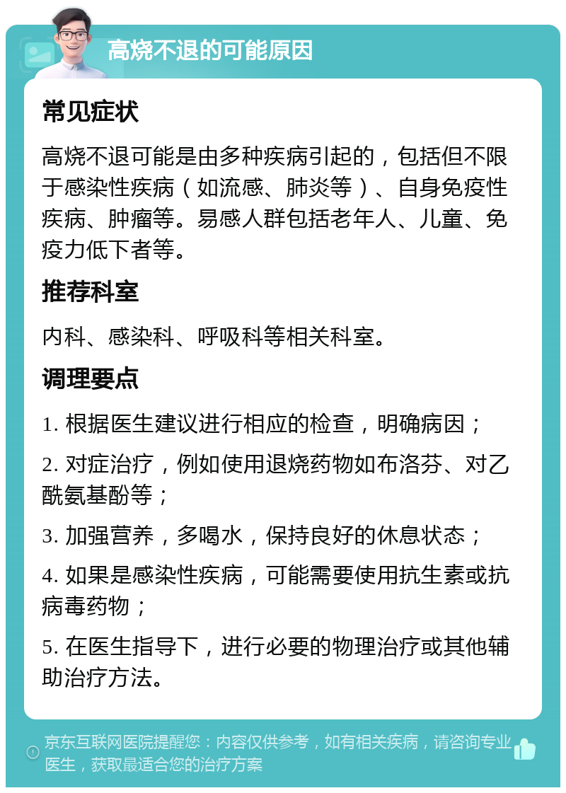 高烧不退的可能原因 常见症状 高烧不退可能是由多种疾病引起的，包括但不限于感染性疾病（如流感、肺炎等）、自身免疫性疾病、肿瘤等。易感人群包括老年人、儿童、免疫力低下者等。 推荐科室 内科、感染科、呼吸科等相关科室。 调理要点 1. 根据医生建议进行相应的检查，明确病因； 2. 对症治疗，例如使用退烧药物如布洛芬、对乙酰氨基酚等； 3. 加强营养，多喝水，保持良好的休息状态； 4. 如果是感染性疾病，可能需要使用抗生素或抗病毒药物； 5. 在医生指导下，进行必要的物理治疗或其他辅助治疗方法。