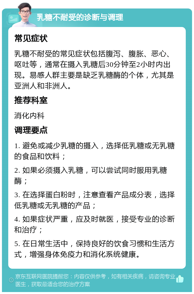 乳糖不耐受的诊断与调理 常见症状 乳糖不耐受的常见症状包括腹泻、腹胀、恶心、呕吐等，通常在摄入乳糖后30分钟至2小时内出现。易感人群主要是缺乏乳糖酶的个体，尤其是亚洲人和非洲人。 推荐科室 消化内科 调理要点 1. 避免或减少乳糖的摄入，选择低乳糖或无乳糖的食品和饮料； 2. 如果必须摄入乳糖，可以尝试同时服用乳糖酶； 3. 在选择蛋白粉时，注意查看产品成分表，选择低乳糖或无乳糖的产品； 4. 如果症状严重，应及时就医，接受专业的诊断和治疗； 5. 在日常生活中，保持良好的饮食习惯和生活方式，增强身体免疫力和消化系统健康。