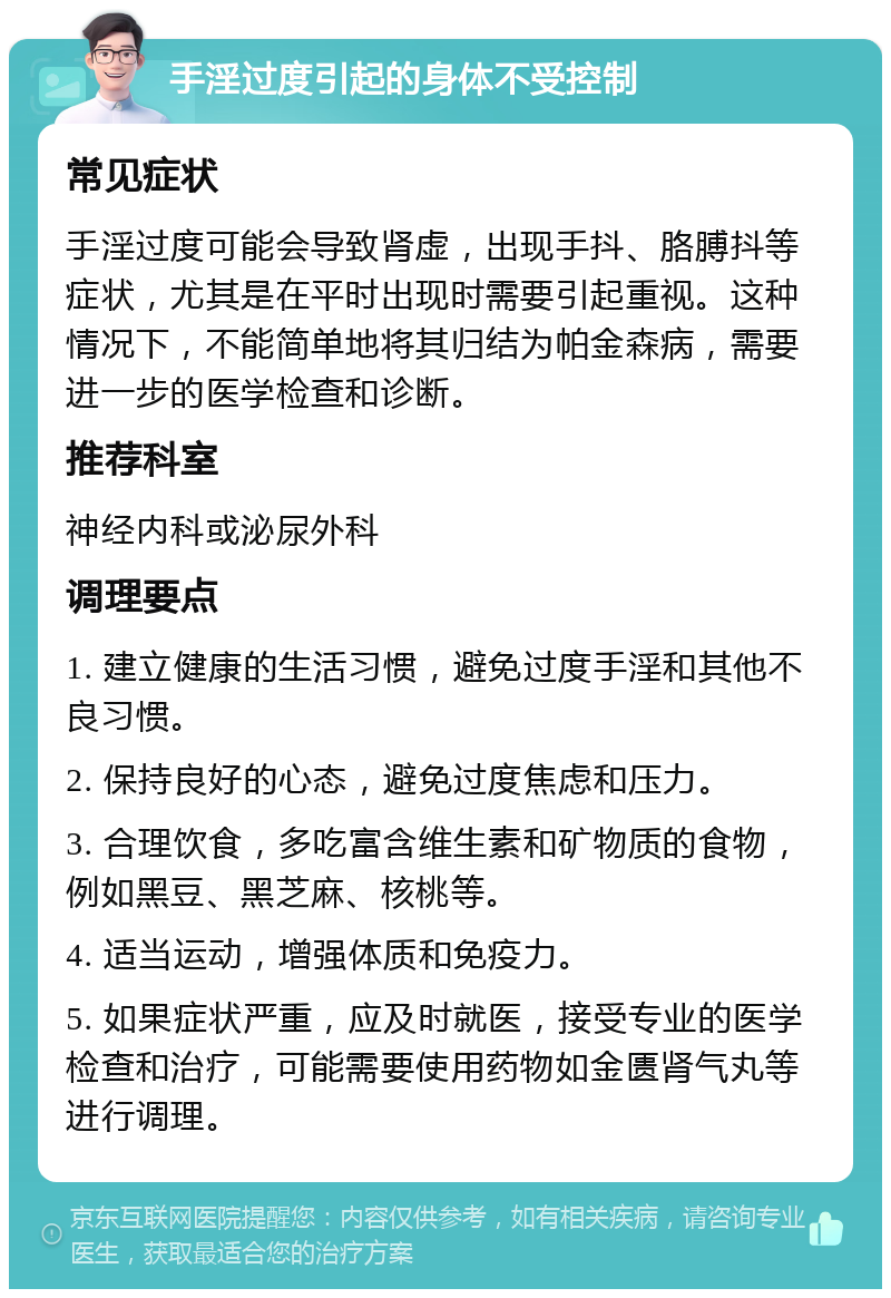 手淫过度引起的身体不受控制 常见症状 手淫过度可能会导致肾虚，出现手抖、胳膊抖等症状，尤其是在平时出现时需要引起重视。这种情况下，不能简单地将其归结为帕金森病，需要进一步的医学检查和诊断。 推荐科室 神经内科或泌尿外科 调理要点 1. 建立健康的生活习惯，避免过度手淫和其他不良习惯。 2. 保持良好的心态，避免过度焦虑和压力。 3. 合理饮食，多吃富含维生素和矿物质的食物，例如黑豆、黑芝麻、核桃等。 4. 适当运动，增强体质和免疫力。 5. 如果症状严重，应及时就医，接受专业的医学检查和治疗，可能需要使用药物如金匮肾气丸等进行调理。