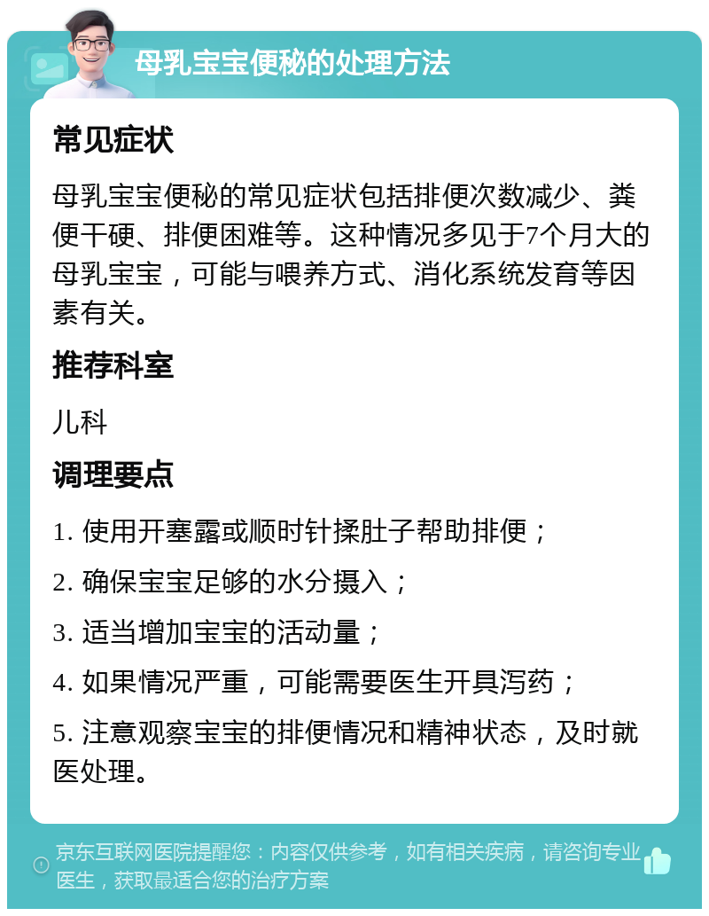 母乳宝宝便秘的处理方法 常见症状 母乳宝宝便秘的常见症状包括排便次数减少、粪便干硬、排便困难等。这种情况多见于7个月大的母乳宝宝，可能与喂养方式、消化系统发育等因素有关。 推荐科室 儿科 调理要点 1. 使用开塞露或顺时针揉肚子帮助排便； 2. 确保宝宝足够的水分摄入； 3. 适当增加宝宝的活动量； 4. 如果情况严重，可能需要医生开具泻药； 5. 注意观察宝宝的排便情况和精神状态，及时就医处理。