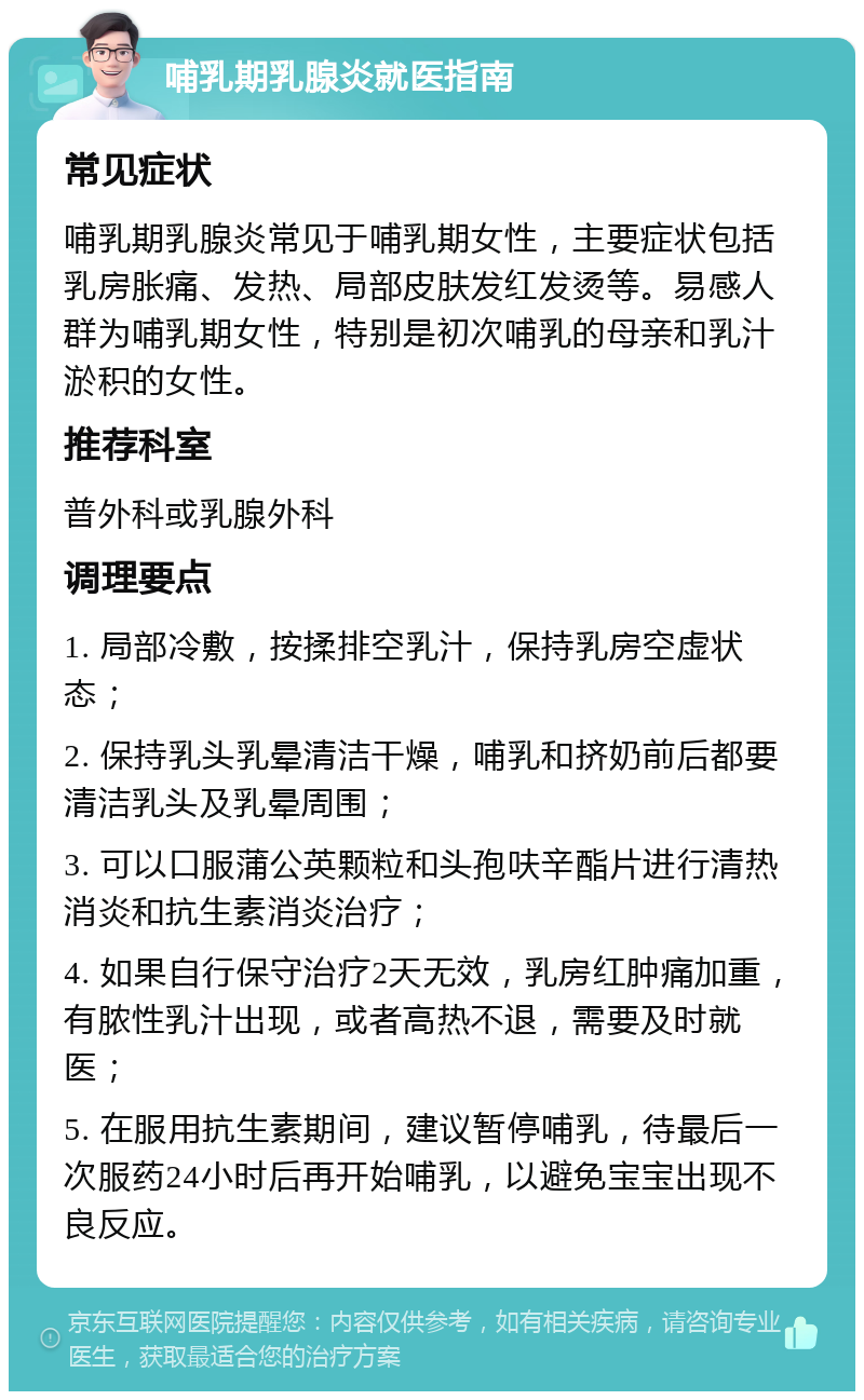 哺乳期乳腺炎就医指南 常见症状 哺乳期乳腺炎常见于哺乳期女性，主要症状包括乳房胀痛、发热、局部皮肤发红发烫等。易感人群为哺乳期女性，特别是初次哺乳的母亲和乳汁淤积的女性。 推荐科室 普外科或乳腺外科 调理要点 1. 局部冷敷，按揉排空乳汁，保持乳房空虚状态； 2. 保持乳头乳晕清洁干燥，哺乳和挤奶前后都要清洁乳头及乳晕周围； 3. 可以口服蒲公英颗粒和头孢呋辛酯片进行清热消炎和抗生素消炎治疗； 4. 如果自行保守治疗2天无效，乳房红肿痛加重，有脓性乳汁出现，或者高热不退，需要及时就医； 5. 在服用抗生素期间，建议暂停哺乳，待最后一次服药24小时后再开始哺乳，以避免宝宝出现不良反应。