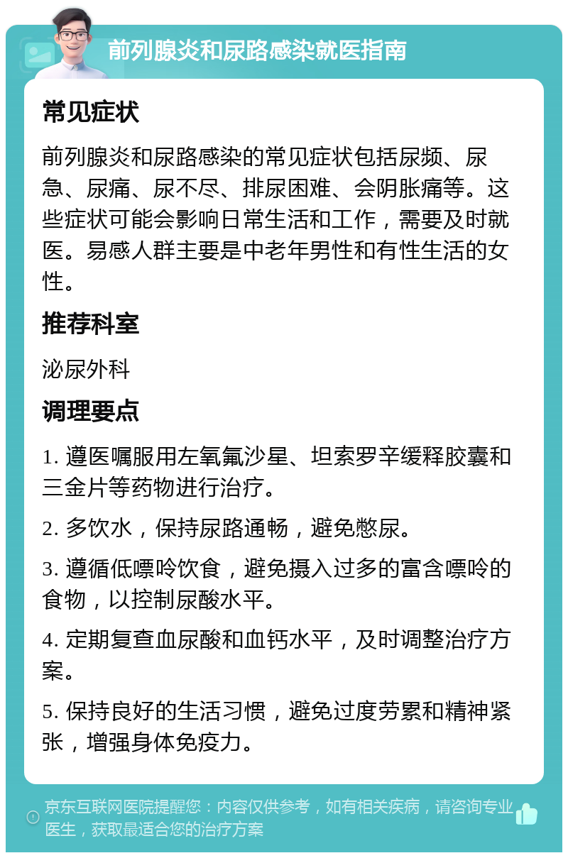 前列腺炎和尿路感染就医指南 常见症状 前列腺炎和尿路感染的常见症状包括尿频、尿急、尿痛、尿不尽、排尿困难、会阴胀痛等。这些症状可能会影响日常生活和工作，需要及时就医。易感人群主要是中老年男性和有性生活的女性。 推荐科室 泌尿外科 调理要点 1. 遵医嘱服用左氧氟沙星、坦索罗辛缓释胶囊和三金片等药物进行治疗。 2. 多饮水，保持尿路通畅，避免憋尿。 3. 遵循低嘌呤饮食，避免摄入过多的富含嘌呤的食物，以控制尿酸水平。 4. 定期复查血尿酸和血钙水平，及时调整治疗方案。 5. 保持良好的生活习惯，避免过度劳累和精神紧张，增强身体免疫力。