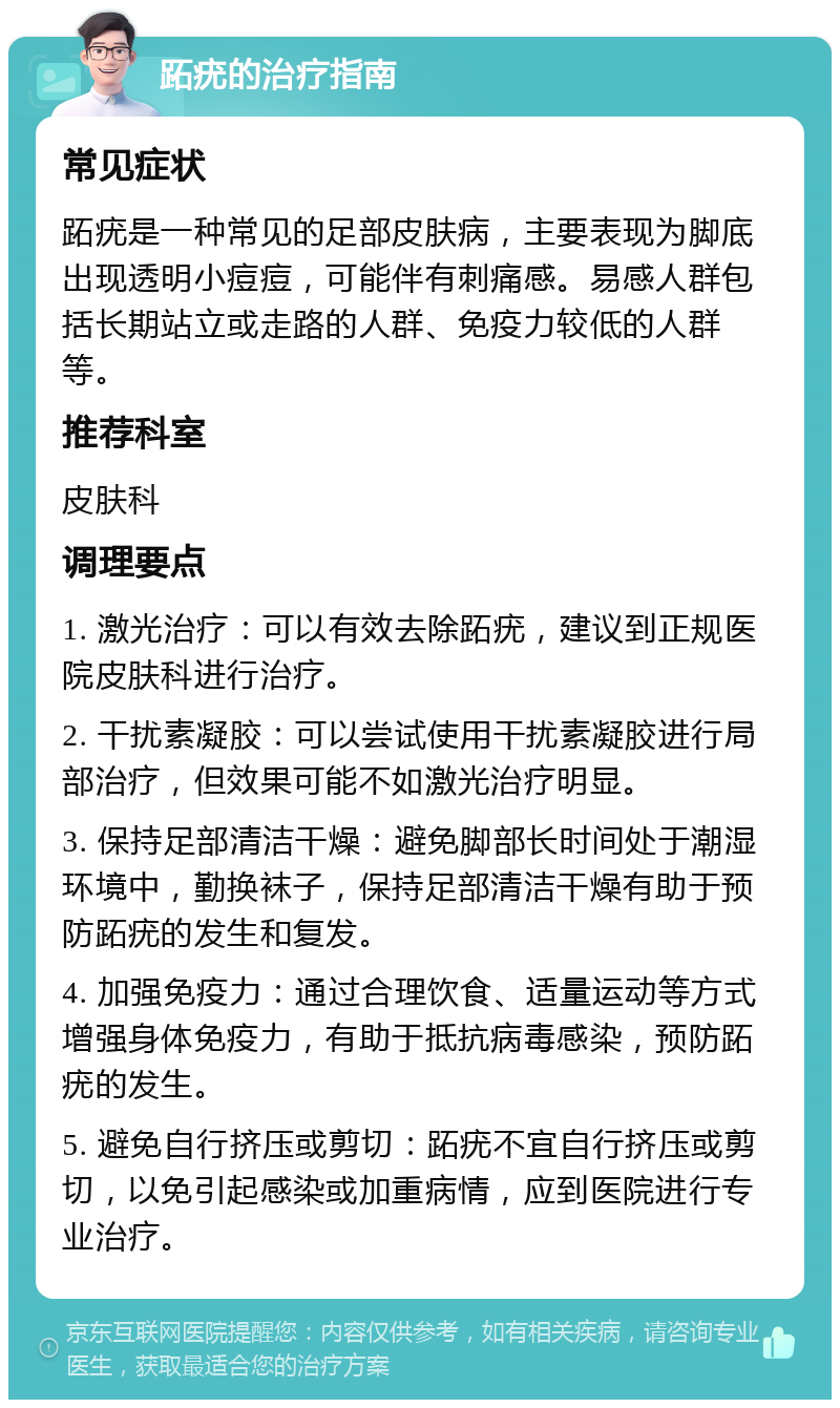 跖疣的治疗指南 常见症状 跖疣是一种常见的足部皮肤病，主要表现为脚底出现透明小痘痘，可能伴有刺痛感。易感人群包括长期站立或走路的人群、免疫力较低的人群等。 推荐科室 皮肤科 调理要点 1. 激光治疗：可以有效去除跖疣，建议到正规医院皮肤科进行治疗。 2. 干扰素凝胶：可以尝试使用干扰素凝胶进行局部治疗，但效果可能不如激光治疗明显。 3. 保持足部清洁干燥：避免脚部长时间处于潮湿环境中，勤换袜子，保持足部清洁干燥有助于预防跖疣的发生和复发。 4. 加强免疫力：通过合理饮食、适量运动等方式增强身体免疫力，有助于抵抗病毒感染，预防跖疣的发生。 5. 避免自行挤压或剪切：跖疣不宜自行挤压或剪切，以免引起感染或加重病情，应到医院进行专业治疗。