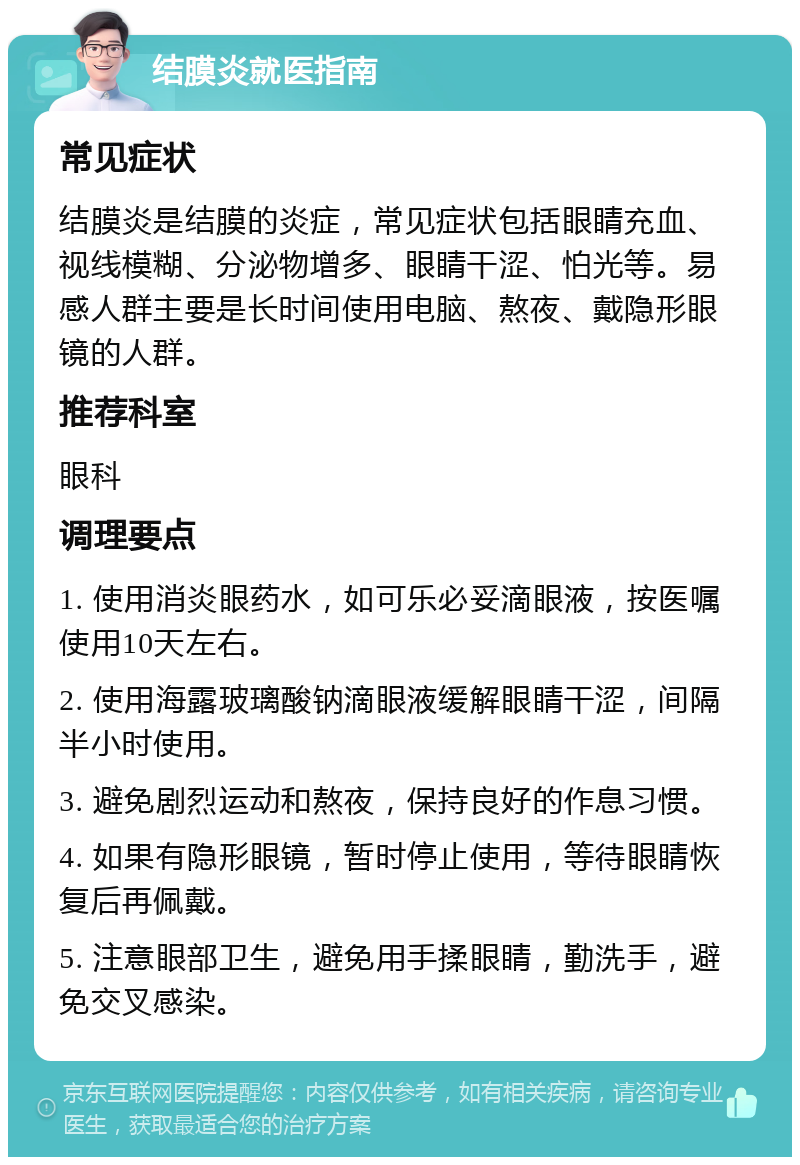 结膜炎就医指南 常见症状 结膜炎是结膜的炎症，常见症状包括眼睛充血、视线模糊、分泌物增多、眼睛干涩、怕光等。易感人群主要是长时间使用电脑、熬夜、戴隐形眼镜的人群。 推荐科室 眼科 调理要点 1. 使用消炎眼药水，如可乐必妥滴眼液，按医嘱使用10天左右。 2. 使用海露玻璃酸钠滴眼液缓解眼睛干涩，间隔半小时使用。 3. 避免剧烈运动和熬夜，保持良好的作息习惯。 4. 如果有隐形眼镜，暂时停止使用，等待眼睛恢复后再佩戴。 5. 注意眼部卫生，避免用手揉眼睛，勤洗手，避免交叉感染。