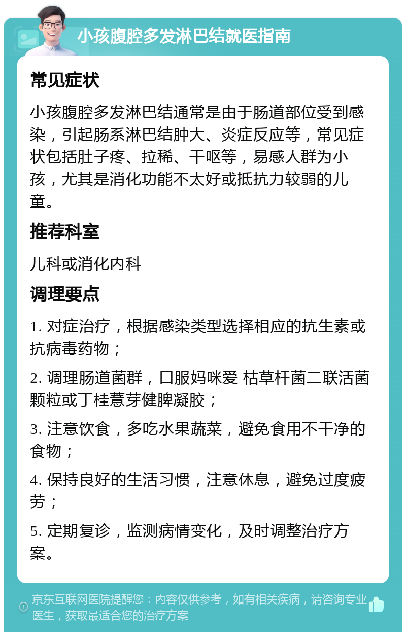 小孩腹腔多发淋巴结就医指南 常见症状 小孩腹腔多发淋巴结通常是由于肠道部位受到感染，引起肠系淋巴结肿大、炎症反应等，常见症状包括肚子疼、拉稀、干呕等，易感人群为小孩，尤其是消化功能不太好或抵抗力较弱的儿童。 推荐科室 儿科或消化内科 调理要点 1. 对症治疗，根据感染类型选择相应的抗生素或抗病毒药物； 2. 调理肠道菌群，口服妈咪爱 枯草杆菌二联活菌颗粒或丁桂薏芽健脾凝胶； 3. 注意饮食，多吃水果蔬菜，避免食用不干净的食物； 4. 保持良好的生活习惯，注意休息，避免过度疲劳； 5. 定期复诊，监测病情变化，及时调整治疗方案。