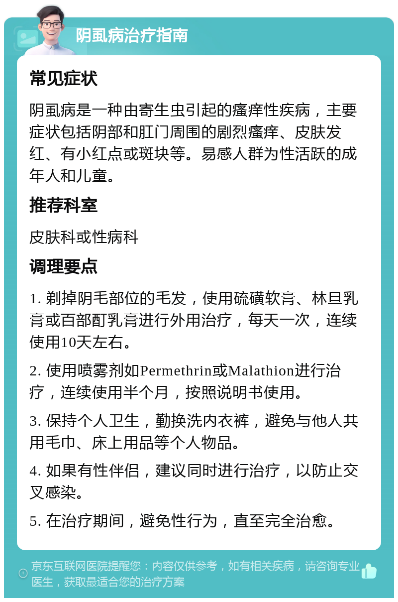 阴虱病治疗指南 常见症状 阴虱病是一种由寄生虫引起的瘙痒性疾病，主要症状包括阴部和肛门周围的剧烈瘙痒、皮肤发红、有小红点或斑块等。易感人群为性活跃的成年人和儿童。 推荐科室 皮肤科或性病科 调理要点 1. 剃掉阴毛部位的毛发，使用硫磺软膏、林旦乳膏或百部酊乳膏进行外用治疗，每天一次，连续使用10天左右。 2. 使用喷雾剂如Permethrin或Malathion进行治疗，连续使用半个月，按照说明书使用。 3. 保持个人卫生，勤换洗内衣裤，避免与他人共用毛巾、床上用品等个人物品。 4. 如果有性伴侣，建议同时进行治疗，以防止交叉感染。 5. 在治疗期间，避免性行为，直至完全治愈。