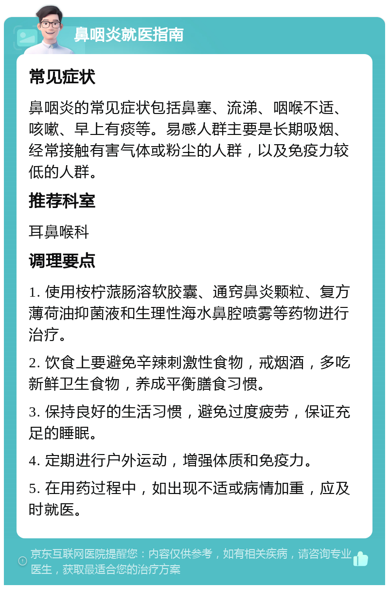 鼻咽炎就医指南 常见症状 鼻咽炎的常见症状包括鼻塞、流涕、咽喉不适、咳嗽、早上有痰等。易感人群主要是长期吸烟、经常接触有害气体或粉尘的人群，以及免疫力较低的人群。 推荐科室 耳鼻喉科 调理要点 1. 使用桉柠蒎肠溶软胶囊、通窍鼻炎颗粒、复方薄荷油抑菌液和生理性海水鼻腔喷雾等药物进行治疗。 2. 饮食上要避免辛辣刺激性食物，戒烟酒，多吃新鲜卫生食物，养成平衡膳食习惯。 3. 保持良好的生活习惯，避免过度疲劳，保证充足的睡眠。 4. 定期进行户外运动，增强体质和免疫力。 5. 在用药过程中，如出现不适或病情加重，应及时就医。