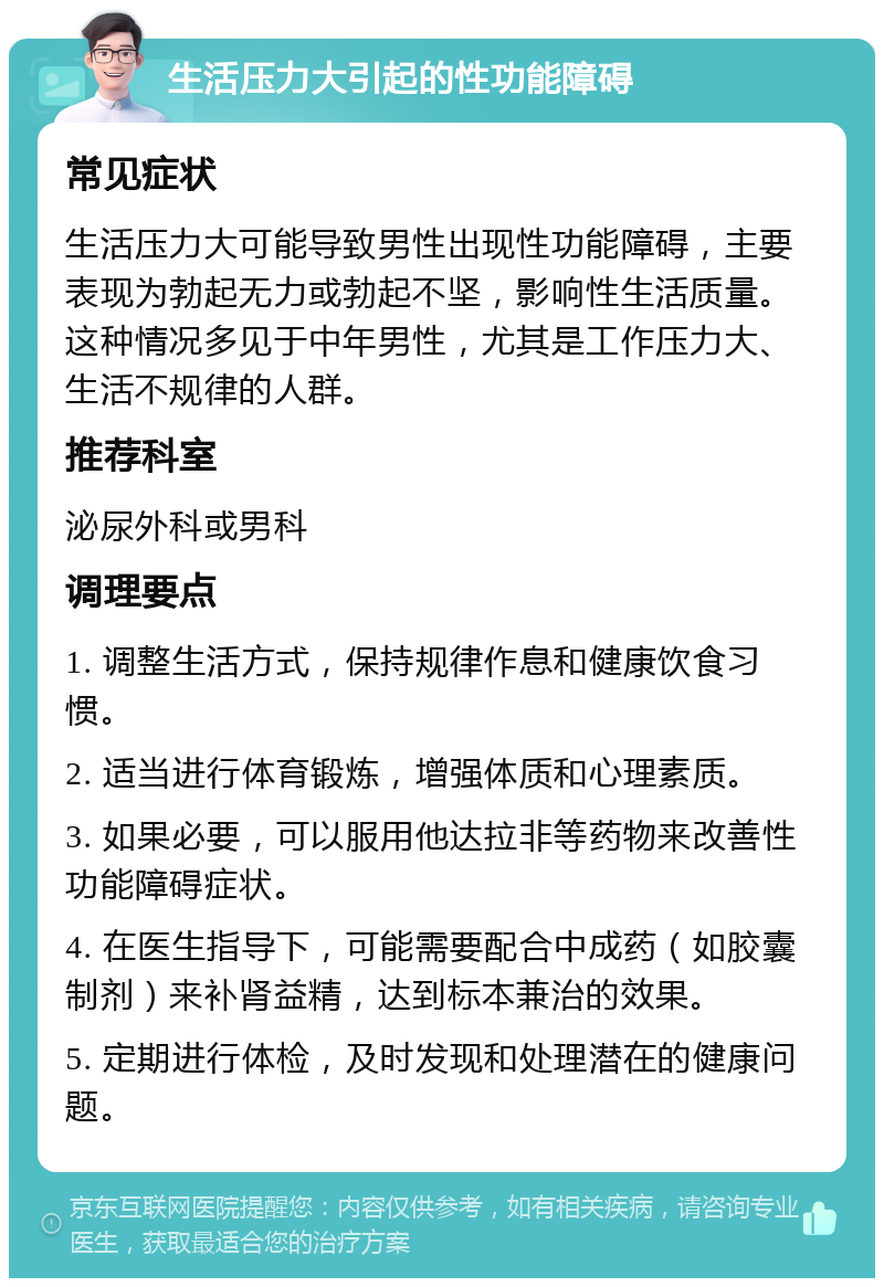 生活压力大引起的性功能障碍 常见症状 生活压力大可能导致男性出现性功能障碍，主要表现为勃起无力或勃起不坚，影响性生活质量。这种情况多见于中年男性，尤其是工作压力大、生活不规律的人群。 推荐科室 泌尿外科或男科 调理要点 1. 调整生活方式，保持规律作息和健康饮食习惯。 2. 适当进行体育锻炼，增强体质和心理素质。 3. 如果必要，可以服用他达拉非等药物来改善性功能障碍症状。 4. 在医生指导下，可能需要配合中成药（如胶囊制剂）来补肾益精，达到标本兼治的效果。 5. 定期进行体检，及时发现和处理潜在的健康问题。