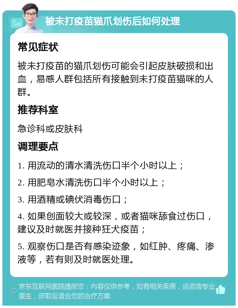 被未打疫苗猫爪划伤后如何处理 常见症状 被未打疫苗的猫爪划伤可能会引起皮肤破损和出血，易感人群包括所有接触到未打疫苗猫咪的人群。 推荐科室 急诊科或皮肤科 调理要点 1. 用流动的清水清洗伤口半个小时以上； 2. 用肥皂水清洗伤口半个小时以上； 3. 用酒精或碘伏消毒伤口； 4. 如果创面较大或较深，或者猫咪舔食过伤口，建议及时就医并接种狂犬疫苗； 5. 观察伤口是否有感染迹象，如红肿、疼痛、渗液等，若有则及时就医处理。